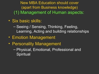New MBA Education should cover (apart from Business knowledge) (1) Management of Human aspects:   Six basic skills: Seeing / Sensing, Thinking, Feeling, Learning, Acting and building relationships Emotion Management Personality Management Physical, Emotional, Professional and Spiritual 