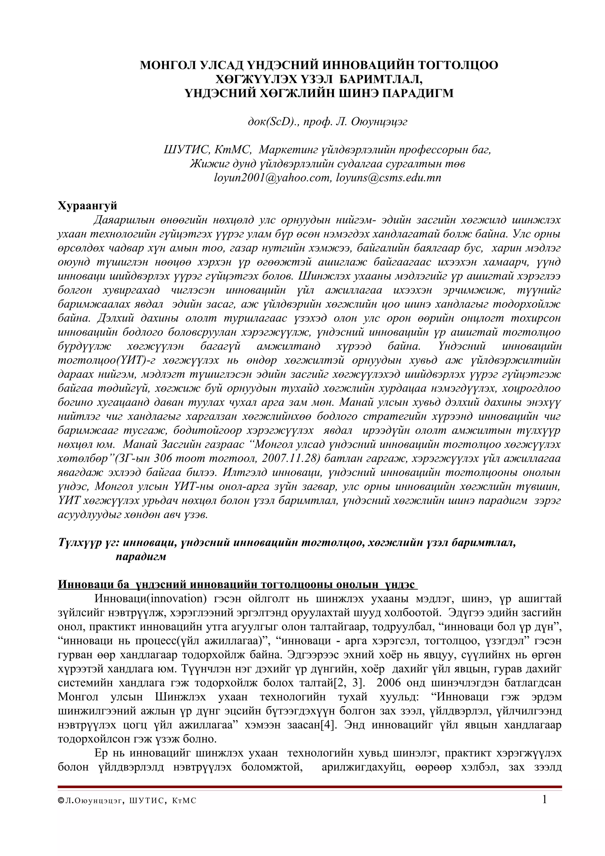 МОНГОЛ УЛСАД ҮНДЭСНИЙ ИННОВАЦИЙН ТОГТОЛЦОО
                                   ХӨГЖҮҮЛЭХ ҮЗЭЛ БАРИМТЛАЛ,
                               ҮНДЭСНИЙ ХӨГЖЛИЙН ШИНЭ ПАРАДИГМ

                                               док(ScD)., проф. Л. Оюунцэцэг

                                 ШУТИС, КтМС, Маркетинг үйлдвэрлэлийн профессорын баг,
                                    Жижиг дунд үйлдвэрлэлийн судалгаа сургалтын төв
                                        loyun2001@yahoo.com, loyuns@csms.edu.mn

Хураангуй
       Даяаршлын өнөөгийн нөхцөлд улс орнуудын нийгэм- эдийн засгийн хөгжилд шинжлэх
ухаан технологийн гүйцэтгэх үүрэг улам бүр өсөн нэмэгдэх хандлагатай болж байна. Улс орны
өрсөлдөх чадвар хүн амын тоо, газар нутгийн хэмжээ, байгалийн баялгаар бус, харин мэдлэг
оюунд түшиглэн нөөцөө хэрхэн үр өгөөжтэй ашиглаж байгаагаас ихээхэн хамаарч, үүнд
инноваци шийдвэрлэх үүрэг гүйцэтгэх болов. Шинжлэх ухааны мэдлэгийг үр ашигтай хэрэглээ
болгон хувиргахад чиглэсэн инновацийн үйл ажиллагаа ихээхэн эрчимжиж, түүнийг
баримжаалах явдал эдийн засаг, аж үйлдвэрийн хөгжлийн цоо шинэ хандлагыг тодорхойлж
байна. Дэлхий дахины ололт туршлагаас үзэхэд олон улс орон өөрийн онцлогт тохирсон
инновацийн бодлого боловсруулан хэрэгжүүлж, үндэсний инновацийн үр ашигтай тогтолцоо
бүрдүүлж хөгжүүлэн багагүй амжилтанд хүрээд байна. Үндэсний инновацийн
тогтолцоо(ҮИТ)-г хөгжүүлэх нь өндөр хөгжилтэй орнуудын хувьд аж үйлдвэржилтийн
дараах нийгэм, мэдлэгт түшиглэсэн эдийн засгийг хөгжүүлэхэд шийдвэрлэх үүрэг гүйцэтгэж
байгаа төдийгүй, хөгжиж буй орнуудын тухайд хөгжлийн хурдацаа нэмэгдүүлэх, хоцрогдлоо
богино хугацаанд даван туулах чухал арга зам мөн. Манай улсын хувьд дэлхий дахины энэхүү
нийтлэг чиг хандлагыг харгалзан хөгжлийнхөө бодлого стратегийн хүрээнд инновацийн чиг
баримжааг тусгаж, бодитойгоор хэрэгжүүлэх явдал ирээдүйн ололт амжилтын түлхүүр
нөхцөл юм. Манай Засгийн газраас “Монгол улсад үндэсний инновацийн тогтолцоо хөгжүүлэх
хөтөлбөр”(ЗГ-ын 306 тоот тогтоол, 2007.11.28) батлан гаргаж, хэрэгжүүлэх үйл ажиллагаа
явагдаж эхлээд байгаа билээ. Илтгэлд инноваци, үндэсний инновацийн тогтолцооны онолын
үндэс, Монгол улсын ҮИТ-ны онол-арга зүйн загвар, улс орны инновацийн хөгжлийн түвшин,
ҮИТ хөгжүүлэх урьдач нөхцөл болон үзэл баримтлал, үндэсний хөгжлийн шинэ парадигм зэрэг
асуудлуудыг хөндөн авч үзэв.

Түлхүүр үг: инноваци, үндэсний инновацийн тогтолцоо, хөгжлийн үзэл баримтлал,
          парадигм

Инноваци ба үндэсний инновацийн тогтолцооны онолын үндэс
       Инноваци(innovation) гэсэн ойлголт нь шинжлэх ухааны мэдлэг, шинэ, үр ашигтай
зүйлсийг нэвтрүүлж, хэрэглээний эргэлтэнд оруулахтай шууд холбоотой. Эдүгээ эдийн засгийн
онол, практикт инновацийн утга агуулгыг олон талтайгаар, тодруулбал, “инноваци бол үр дүн”,
“инноваци нь процесс(үйл ажиллагаа)”, “инноваци - арга хэрэгсэл, тогтолцоо, үзэгдэл” гэсэн
гурван өөр хандлагаар тодорхойлж байна. Эдгээрээс эхний хоёр нь явцуу, сүүлийнх нь өргөн
хүрээтэй хандлага юм. Түүнчлэн нэг дэхийг үр дүнгийн, хоёр дахийг үйл явцын, гурав дахийг
системийн хандлага гэж тодорхойлж болох талтай[2, 3]. 2006 онд шинэчлэгдэн батлагдсан
Монгол улсын Шинжлэх ухаан технологийн тухай хуульд: “Инноваци гэж эрдэм
шинжилгээний ажлын үр дүнг эцсийн бүтээгдэхүүн болгон зах зээл, үйлдвэрлэл, үйлчилгээнд
нэвтрүүлэх цогц үйл ажиллагаа” хэмээн заасан[4]. Энд инновацийг үйл явцын хандлагаар
тодорхойлсон гэж үзэж болно.
       Ер нь инновацийг шинжлэх ухаан технологийн хувьд шинэлэг, практикт хэрэгжүүлэх
болон үйлдвэрлэлд нэвтрүүлэх боломжтой,        арилжигдахуйц, өөрөөр хэлбэл, зах зээлд

© Л . О ю у н ц э ц э г , Ш У Т И С , Кт М С                                             1
 