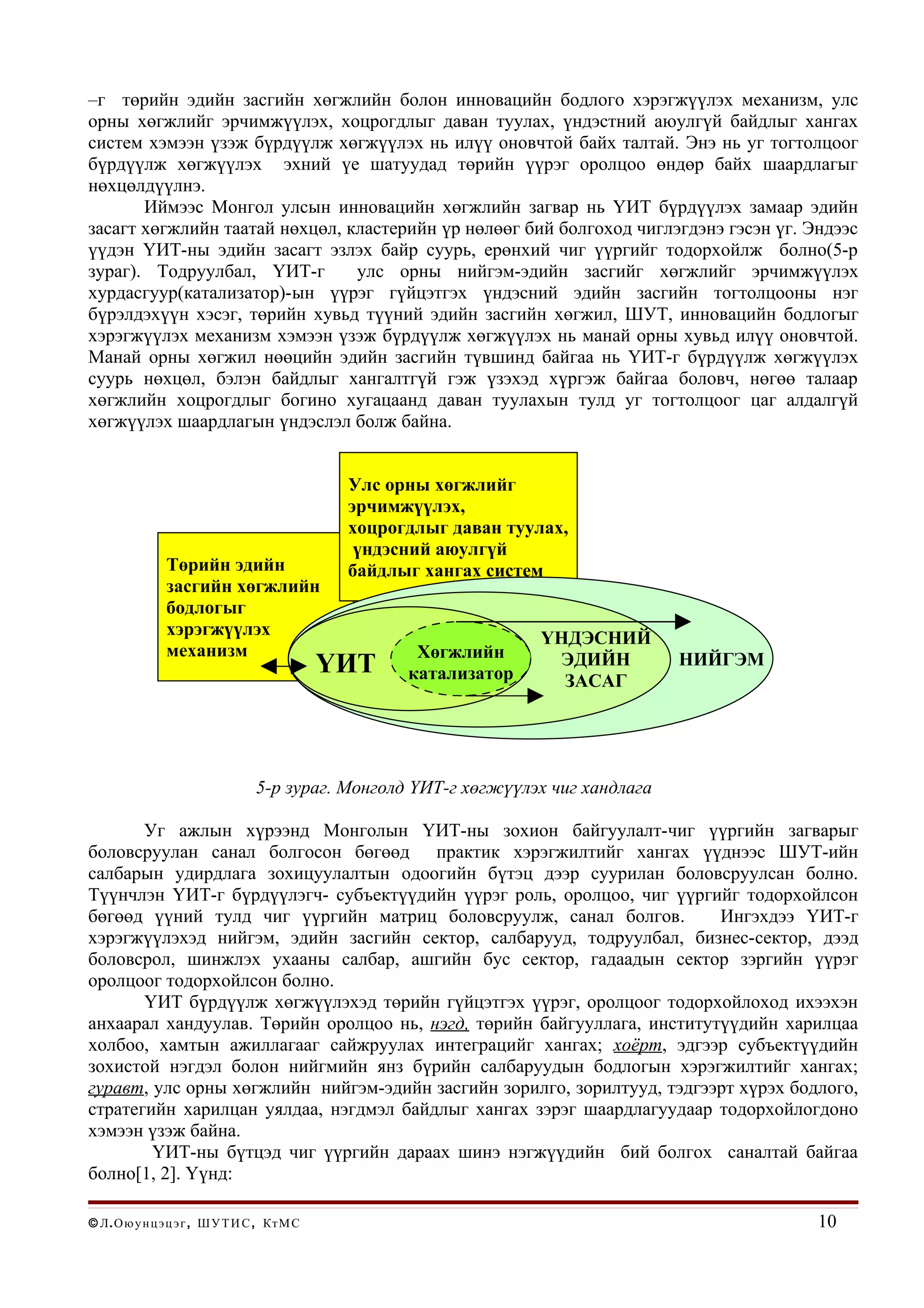 –г төрийн эдийн засгийн хөгжлийн болон инновацийн бодлого хэрэгжүүлэх механизм, улс
орны хөгжлийг эрчимжүүлэх, хоцрогдлыг даван туулах, үндэстний аюулгүй байдлыг хангах
систем хэмээн үзэж бүрдүүлж хөгжүүлэх нь илүү оновчтой байх талтай. Энэ нь уг тогтолцоог
бүрдүүлж хөгжүүлэх эхний үе шатуудад төрийн үүрэг оролцоо өндөр байх шаардлагыг
нөхцөлдүүлнэ.
       Иймээс Монгол улсын инновацийн хөгжлийн загвар нь ҮИТ бүрдүүлэх замаар эдийн
засагт хөгжлийн таатай нөхцөл, кластерийн үр нөлөөг бий болгоход чиглэгдэнэ гэсэн үг. Эндээс
үүдэн ҮИТ-ны эдийн засагт эзлэх байр суурь, ерөнхий чиг үүргийг тодорхойлж болно(5-р
зураг). Тодруулбал, ҮИТ-г       улс орны нийгэм-эдийн засгийг хөгжлийг эрчимжүүлэх
хурдасгуур(катализатор)-ын үүрэг гүйцэтгэх үндэсний эдийн засгийн тогтолцооны нэг
бүрэлдэхүүн хэсэг, төрийн хувьд түүний эдийн засгийн хөгжил, ШУТ, инновацийн бодлогыг
хэрэгжүүлэх механизм хэмээн үзэж бүрдүүлж хөгжүүлэх нь манай орны хувьд илүү оновчтой.
Манай орны хөгжил нөөцийн эдийн засгийн түвшинд байгаа нь ҮИТ-г бүрдүүлж хөгжүүлэх
суурь нөхцөл, бэлэн байдлыг хангалтгүй гэж үзэхэд хүргэж байгаа боловч, нөгөө талаар
хөгжлийн хоцрогдлыг богино хугацаанд даван туулахын тулд уг тогтолцоог цаг алдалгүй
хөгжүүлэх шаардлагын үндэслэл болж байна.


                                                Улс орны хөгжлийг
                                                эрчимжүүлэх,
                                                хоцрогдлыг даван туулах,
                                                 үндэсний аюулгүй
                Төрийн эдийн                    байдлыг хангах систем
                засгийн хөгжлийн
                бодлогыг
                хэрэгжүүлэх                                          ҮНДЭСНИЙ
                механизм                               Хөгжлийн
                                               ҮИТ    катализатор
                                                                      ЭДИЙН         НИЙГЭМ
                                                                       ЗАСАГ




                                  5-р зураг. Монголд ҮИТ-г хөгжүүлэх чиг хандлага

       Уг ажлын хүрээнд Монголын ҮИТ-ны зохион байгуулалт-чиг үүргийн загварыг
боловсруулан санал болгосон бөгөөд практик хэрэгжилтийг хангах үүднээс ШУТ-ийн
салбарын удирдлага зохицуулалтын одоогийн бүтэц дээр суурилан боловсруулсан болно.
Түүнчлэн ҮИТ-г бүрдүүлэгч- субъектүүдийн үүрэг роль, оролцоо, чиг үүргийг тодорхойлсон
бөгөөд үүний тулд чиг үүргийн матриц боловсруулж, санал болгов.          Ингэхдээ ҮИТ-г
хэрэгжүүлэхэд нийгэм, эдийн засгийн сектор, салбарууд, тодруулбал, бизнес-сектор, дээд
боловсрол, шинжлэх ухааны салбар, ашгийн бус сектор, гадаадын сектор зэргийн үүрэг
оролцоог тодорхойлсон болно.
       ҮИТ бүрдүүлж хөгжүүлэхэд төрийн гүйцэтгэх үүрэг, оролцоог тодорхойлоход ихээхэн
анхаарал хандуулав. Төрийн оролцоо нь, нэгд, төрийн байгууллага, институтүүдийн харилцаа
холбоо, хамтын ажиллагааг сайжруулах интеграцийг хангах; хоёрт, эдгээр субъектүүдийн
зохистой нэгдэл болон нийгмийн янз бүрийн салбаруудын бодлогын хэрэгжилтийг хангах;
гуравт, улс орны хөгжлийн нийгэм-эдийн засгийн зорилго, зорилтууд, тэдгээрт хүрэх бодлого,
стратегийн харилцан уялдаа, нэгдмэл байдлыг хангах зэрэг шаардлагуудаар тодорхойлогдоно
хэмээн үзэж байна.
        ҮИТ-ны бүтцэд чиг үүргийн дараах шинэ нэгжүүдийн бий болгох саналтай байгаа
болно[1, 2]. Үүнд:

© Л . О ю у н ц э ц э г , Ш У Т И С , Кт М С                                                 10
 