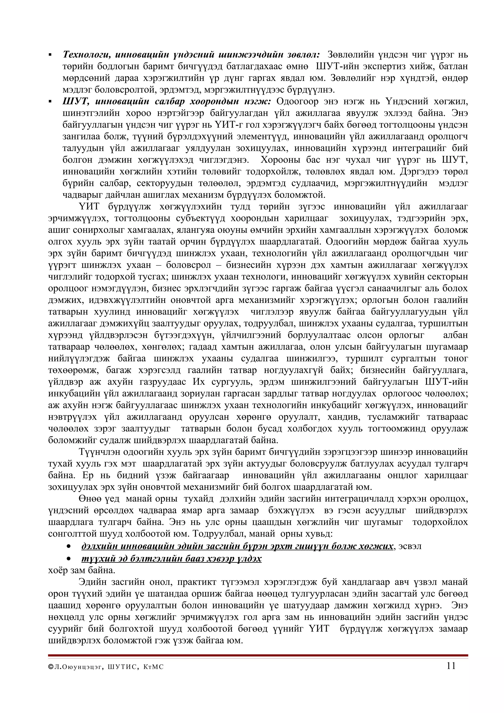   Технологи, инновацийн үндэсний шинжээчдийн зөвлөл: Зөвлөлийн үндсэн чиг үүрэг нь
   төрийн бодлогын баримт бичгүүдэд батлагдахаас өмнө ШУТ-ийн экспертиз хийж, батлан
   мөрдсөний дараа хэрэгжилтийн үр дүнг гаргах явдал юм. Зөвлөлийг нэр хүндтэй, өндөр
   мэдлэг боловсролтой, эрдэмтэд, мэргэжилтнүүдээс бүрдүүлнэ.
 ШУТ, инновацийн салбар хоорондын нэгж: Одоогоор энэ нэгж нь Үндэсний хөгжил,
   шинэтгэлийн хороо нэртэйгээр байгуулагдан үйл ажиллагаа явуулж эхлээд байна. Энэ
   байгууллагын үндсэн чиг үүрэг нь ҮИТ-г гол хэрэгжүүлэгч байх бөгөөд тогтолцооны үндсэн
   зангилаа болж, түүний бүрэлдэхүүний элементүүд, инновацийн үйл ажиллагаанд оролцогч
   талуудын үйл ажиллагааг уялдуулан зохицуулах, инновацийн хүрээнд интеграцийг бий
   болгон дэмжин хөгжүүлэхэд чиглэгдэнэ. Хорооны бас нэг чухал чиг үүрэг нь ШУТ,
   инновацийн хөгжлийн хэтийн төлөвийг тодорхойлж, төлөвлөх явдал юм. Дэргэдээ төрөл
   бүрийн салбар, секторуудын төлөөлөл, эрдэмтэд судлаачид, мэргэжилтнүүдийн мэдлэг
   чадварыг дайчлан ашиглах механизм бүрдүүлэх боломжтой.
       ҮИТ бүрдүүлж хөгжүүлэхийн тулд төрийн зүгээс инновацийн үйл ажиллагааг
эрчимжүүлэх, тогтолцооны субъектүүд хоорондын харилцааг зохицуулах, тэдгээрийн эрх,
ашиг сонирхолыг хамгаалах, ялангуяа оюуны өмчийн эрхийн хамгааллын хэрэгжүүлэх боломж
олгох хууль эрх зүйн таатай орчин бүрдүүлэх шаардлагатай. Одоогийн мөрдөж байгаа хууль
эрх зүйн баримт бичгүүдэд шинжлэх ухаан, технологийн үйл ажиллагаанд оролцогчдын чиг
үүрэгт шинжлэх ухаан – боловсрол – бизнесийн хүрээн дэх хамтын ажиллагааг хөгжүүлэх
чиглэлийг тодорхой тусгах; шинжлэх ухаан технологи, инновацийг хөгжүүлэх хувийн секторын
оролцоог нэмэгдүүлэн, бизнес эрхлэгчдийн зүгээс гаргаж байгаа үүсгэл санаачилгыг аль болох
дэмжих, идэвхжүүлэлтийн оновчтой арга механизмийг хэрэгжүүлэх; орлогын болон гаалийн
татварын хуулинд инновацийг хөгжүүлэх чиглэлээр явуулж байгаа байгууллагуудын үйл
ажиллагааг дэмжихүйц заалтуудыг оруулах, тодруулбал, шинжлэх ухааны судалгаа, туршилтын
хүрээнд үйлдвэрлэсэн бүтээгдэхүүн, үйлчилгээний борлуулалтаас олсон орлогыг          албан
татвараар чөлөөлөх, хөнгөлөх; гадаад хамтын ажиллагаа, олон улсын байгуулагын шугамаар
нийлүүлэгдэж байгаа шинжлэх ухааны судалгаа шинжилгээ, туршилт сургалтын тоног
төхөөрөмж, багаж хэрэгсэлд гаалийн татвар ногдуулахгүй байх; бизнесийн байгууллага,
үйлдвэр аж ахуйн газруудаас Их сургууль, эрдэм шинжилгээний байгуулагын ШУТ-ийн
инкубацийн үйл ажиллагаанд зориулан гаргасан зардлыг татвар ногдуулах орлогоос чөлөөлөх;
аж ахуйн нэгж байгууллагаас шинжлэх ухаан технологийн инкубацийг хөгжүүлэх, инновацийг
нэвтрүүлэх үйл ажиллагаанд оруулсан хөрөнгө оруулалт, хандив, тусламжийг татвараас
чөлөөлөх зэрэг заалтуудыг татварын болон бусад холбогдох хууль тогтоомжинд оруулаж
боломжийг судалж шийдвэрлэх шаардлагатай байна.
       Түүнчлэн одоогийн хууль эрх зүйн баримт бичгүүдийн зэрэгцээгээр шинээр инновацийн
тухай хууль гэх мэт шаардлагатай эрх зүйн актуудыг боловсруулж батлуулах асуудал тулгарч
байна. Ер нь бидний үзэж байгаагаар инновацийн үйл ажиллагааны онцлог харилцааг
зохицуулах эрх зүйн оновчтой механизмийг бий болгох шаардлагатай юм.
       Өнөө үед манай орны тухайд дэлхийн эдийн засгийн интеграцичлалд хэрхэн оролцох,
үндэсний өрсөлдөх чадвараа ямар арга замаар бэхжүүлэх вэ гэсэн асуудлыг шийдвэрлэх
шаардлага тулгарч байна. Энэ нь улс орны цаашдын хөгжлийн чиг шугамыг тодорхойлох
сонголттой шууд холбоотой юм. Тодруулбал, манай орны хувьд:
    • дэлхийн инновацийн эдийн засгийн бүрэн эрхт гишүүн болж хөгжих, эсвэл
    • түүхий эд бэлтгэлийн бааз хэвээр үлдэх
хоёр зам байна.
       Эдийн засгийн онол, практикт түгээмэл хэрэглэгдэж буй хандлагаар авч үзвэл манай
орон түүхий эдийн үе шатандаа оршиж байгаа нөөцөд тулгуурласан эдийн засагтай улс бөгөөд
цаашид хөрөнгө оруулалтын болон инновацийн үе шатуудаар дамжин хөгжилд хүрнэ. Энэ
нөхцөлд улс орны хөгжлийг эрчимжүүлэх гол арга зам нь инновацийн эдийн засгийн үндэс
суурийг бий болгохтой шууд холбоотой бөгөөд үүнийг ҮИТ бүрдүүлж хөгжүүлэх замаар
шийдвэрлэх боломжтой гэж үзэж байгаа юм.

© Л . О ю у н ц э ц э г , Ш У Т И С , Кт М С                                         11
 