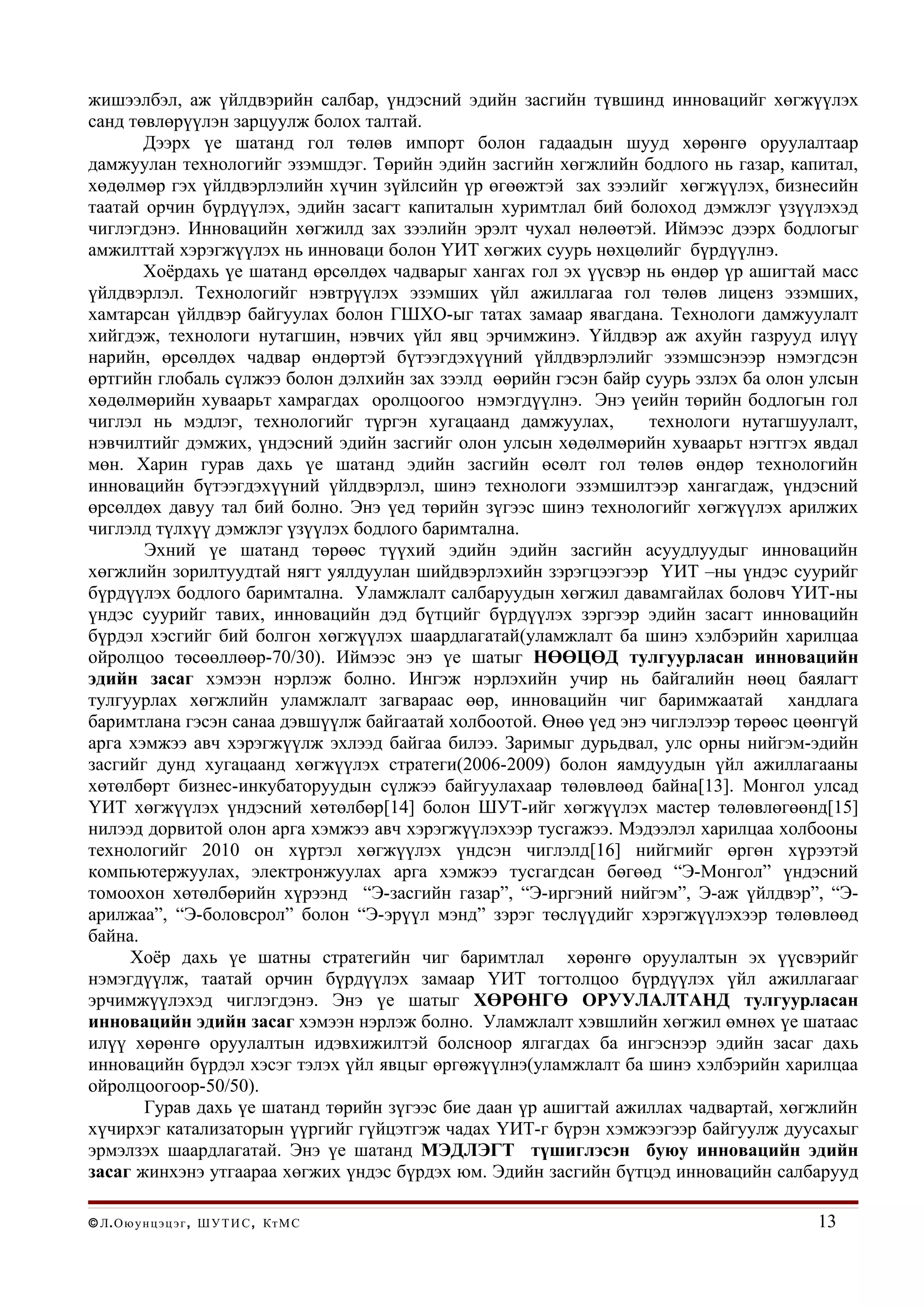 жишээлбэл, аж үйлдвэрийн салбар, үндэсний эдийн засгийн түвшинд инновацийг хөгжүүлэх
санд төвлөрүүлэн зарцуулж болох талтай.
       Дээрх үе шатанд гол төлөв импорт болон гадаадын шууд хөрөнгө оруулалтаар
дамжуулан технологийг эзэмшдэг. Төрийн эдийн засгийн хөгжлийн бодлого нь газар, капитал,
хөдөлмөр гэх үйлдвэрлэлийн хүчин зүйлсийн үр өгөөжтэй зах зээлийг хөгжүүлэх, бизнесийн
таатай орчин бүрдүүлэх, эдийн засагт капиталын хуримтлал бий болоход дэмжлэг үзүүлэхэд
чиглэгдэнэ. Инновацийн хөгжилд зах зээлийн эрэлт чухал нөлөөтэй. Иймээс дээрх бодлогыг
амжилттай хэрэгжүүлэх нь инноваци болон ҮИТ хөгжих суурь нөхцөлийг бүрдүүлнэ.
       Хоёрдахь үе шатанд өрсөлдөх чадварыг хангах гол эх үүсвэр нь өндөр үр ашигтай масс
үйлдвэрлэл. Технологийг нэвтрүүлэх эзэмших үйл ажиллагаа гол төлөв лиценз эзэмших,
хамтарсан үйлдвэр байгуулах болон ГШХО-ыг татах замаар явагдана. Технологи дамжуулалт
хийгдэж, технологи нутагшин, нэвчих үйл явц эрчимжинэ. Үйлдвэр аж ахуйн газрууд илүү
нарийн, өрсөлдөх чадвар өндөртэй бүтээгдэхүүний үйлдвэрлэлийг эзэмшсэнээр нэмэгдсэн
өртгийн глобаль сүлжээ болон дэлхийн зах зээлд өөрийн гэсэн байр суурь эзлэх ба олон улсын
хөдөлмөрийн хуваарьт хамрагдах оролцоогоо нэмэгдүүлнэ. Энэ үеийн төрийн бодлогын гол
чиглэл нь мэдлэг, технологийг түргэн хугацаанд дамжуулах,         технологи нутагшуулалт,
нэвчилтийг дэмжих, үндэсний эдийн засгийг олон улсын хөдөлмөрийн хуваарьт нэгтгэх явдал
мөн. Харин гурав дахь үе шатанд эдийн засгийн өсөлт гол төлөв өндөр технологийн
инновацийн бүтээгдэхүүний үйлдвэрлэл, шинэ технологи эзэмшилтээр хангагдаж, үндэсний
өрсөлдөх давуу тал бий болно. Энэ үед төрийн зүгээс шинэ технологийг хөгжүүлэх арилжих
чиглэлд түлхүү дэмжлэг үзүүлэх бодлого баримтална.
       Эхний үе шатанд төрөөс түүхий эдийн эдийн засгийн асуудлуудыг инновацийн
хөгжлийн зорилтуудтай нягт уялдуулан шийдвэрлэхийн зэрэгцээгээр ҮИТ –ны үндэс суурийг
бүрдүүлэх бодлого баримтална. Уламжлалт салбаруудын хөгжил давамгайлах боловч ҮИТ-ны
үндэс суурийг тавих, инновацийн дэд бүтцийг бүрдүүлэх зэргээр эдийн засагт инновацийн
бүрдэл хэсгийг бий болгон хөгжүүлэх шаардлагатай(уламжлалт ба шинэ хэлбэрийн харилцаа
ойролцоо төсөөллөөр-70/30). Иймээс энэ үе шатыг НӨӨЦӨД тулгуурласан инновацийн
эдийн засаг хэмээн нэрлэж болно. Ингэж нэрлэхийн учир нь байгалийн нөөц баялагт
тулгуурлах хөгжлийн уламжлалт загвараас өөр, инновацийн чиг баримжаатай хандлага
баримтлана гэсэн санаа дэвшүүлж байгаатай холбоотой. Өнөө үед энэ чиглэлээр төрөөс цөөнгүй
арга хэмжээ авч хэрэгжүүлж эхлээд байгаа билээ. Заримыг дурьдвал, улс орны нийгэм-эдийн
засгийг дунд хугацаанд хөгжүүлэх стратеги(2006-2009) болон яамдуудын үйл ажиллагааны
хөтөлбөрт бизнес-инкубаторуудын сүлжээ байгуулахаар төлөвлөөд байна[13]. Монгол улсад
ҮИТ хөгжүүлэх үндэсний хөтөлбөр[14] болон ШУТ-ийг хөгжүүлэх мастер төлөвлөгөөнд[15]
нилээд дорвитой олон арга хэмжээ авч хэрэгжүүлэхээр тусгажээ. Мэдээлэл харилцаа холбооны
технологийг 2010 он хүртэл хөгжүүлэх үндсэн чиглэлд[16] нийгмийг өргөн хүрээтэй
компьютержуулах, электронжуулах арга хэмжээ тусгагдсан бөгөөд “Э-Монгол” үндэсний
томоохон хөтөлбөрийн хүрээнд “Э-засгийн газар”, “Э-иргэний нийгэм”, Э-аж үйлдвэр”, “Э-
арилжаа”, “Э-боловсрол” болон “Э-эрүүл мэнд” зэрэг төслүүдийг хэрэгжүүлэхээр төлөвлөөд
байна.
     Хоёр дахь үе шатны стратегийн чиг баримтлал хөрөнгө оруулалтын эх үүсвэрийг
нэмэгдүүлж, таатай орчин бүрдүүлэх замаар ҮИТ тогтолцоо бүрдүүлэх үйл ажиллагааг
эрчимжүүлэхэд чиглэгдэнэ. Энэ үе шатыг ХӨРӨНГӨ ОРУУЛАЛТАНД тулгуурласан
инновацийн эдийн засаг хэмээн нэрлэж болно. Уламжлалт хэвшлийн хөгжил өмнөх үе шатаас
илүү хөрөнгө оруулалтын идэвхижилтэй болсноор ялгагдах ба ингэснээр эдийн засаг дахь
инновацийн бүрдэл хэсэг тэлэх үйл явцыг өргөжүүлнэ(уламжлалт ба шинэ хэлбэрийн харилцаа
ойролцоогоор-50/50).
       Гурав дахь үе шатанд төрийн зүгээс бие даан үр ашигтай ажиллах чадвартай, хөгжлийн
хүчирхэг катализаторын үүргийг гүйцэтгэж чадах ҮИТ-г бүрэн хэмжээгээр байгуулж дуусахыг
эрмэлзэх шаардлагатай. Энэ үе шатанд МЭДЛЭГТ түшиглэсэн буюу инновацийн эдийн
засаг жинхэнэ утгаараа хөгжих үндэс бүрдэх юм. Эдийн засгийн бүтцэд инновацийн салбарууд

© Л . О ю у н ц э ц э г , Ш У Т И С , Кт М С                                         13
 