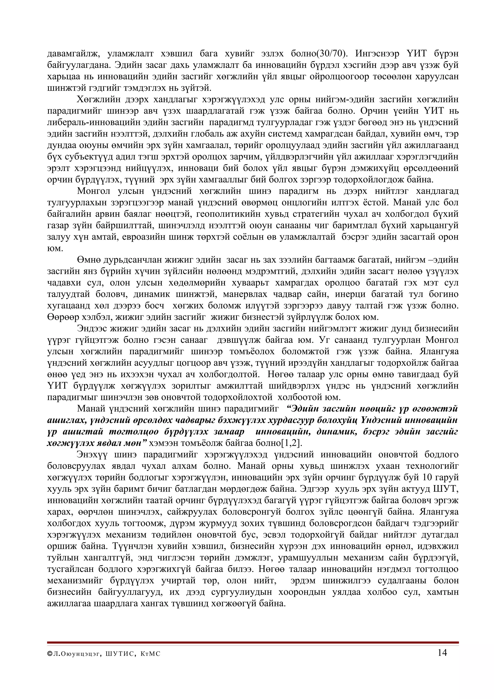 давамгайлж, уламжлалт хэвшил бага хувийг эзлэх болно(30/70). Ингэснээр ҮИТ бүрэн
байгуулагдана. Эдийн засаг дахь уламжлалт ба инновацийн бүрдэл хэсгийн дээр авч үзэж буй
харьцаа нь инновацийн эдийн засгийг хөгжлийн үйл явцыг ойролцоогоор төсөөлөн харуулсан
шинжтэй гэдгийг тэмдэглэх нь зүйтэй.
       Хөгжлийн дээрх хандлагыг хэрэгжүүлэхэд улс орны нийгэм-эдийн засгийн хөгжлийн
парадигмийг шинээр авч үзэх шаардлагатай гэж үзэж байгаа болно. Орчин үеийн ҮИТ нь
либераль-инновацийн эдийн засгийн парадигмд тулгуурладаг гэж үздэг бөгөөд энэ нь үндэсний
эдийн засгийн нээлттэй, дэлхийн глобаль аж ахуйн системд хамрагдсан байдал, хувийн өмч, тэр
дундаа оюуны өмчийн эрх зүйн хамгаалал, төрийг оролцуулаад эдийн засгийн үйл ажиллагаанд
бүх субъектүүд адил тэгш эрхтэй оролцох зарчим, үйлдвэрлэгчийн үйл ажиллааг хэрэглэгчдийн
эрэлт хэрэгцээнд нийцүүлэх, инноваци бий болох үйл явцыг бүрэн дэмжихүйц өрсөлдөөний
орчин бүрдүүлэх, түүний эрх зүйн хамгааллыг бий болгох зэргээр тодорхойлогдож байна.
       Монгол улсын үндэсний хөгжлийн шинэ парадигм нь дээрх нийтлэг хандлагад
тулгуурлахын зэрэгцээгээр манай үндэсний өвөрмөц онцлогийн илтгэх ёстой. Манай улс бол
байгалийн арвин баялаг нөөцтэй, геополитикийн хувьд стратегийн чухал ач холбогдол бүхий
газар зүйн байршилттай, шинэчлэлд нээлттэй оюун санааны чиг баримтлал бүхий харьцангуй
залуу хүн амтай, евроазийн шинж төрхтэй соёлын өв уламжлалтай бэсрэг эдийн засагтай орон
юм.
       Өмнө дурьдсанчлан жижиг эдийн засаг нь зах зээлийн багтаамж багатай, нийгэм –эдийн
засгийн янз бүрийн хүчин зүйлсийн нөлөөнд мэдрэмтгий, дэлхийн эдийн засагт нөлөө үзүүлэх
чадавхи сул, олон улсын хөдөлмөрийн хуваарьт хамрагдах оролцоо багатай гэх мэт сул
талуудтай боловч, динамик шинжтэй, манервлах чадвар сайн, инерци багатай тул богино
хугацаанд хөл дээрээ босч хөгжих боломж илүүтэй зэргээрээ давуу талтай гэж үзэж болно.
Өөрөөр хэлбэл, жижиг эдийн засгийг жижиг бизнестэй зүйрлүүлж болох юм.
       Эндээс жижиг эдийн засаг нь дэлхийн эдийн засгийн нийгэмлэгт жижиг дунд бизнесийн
үүрэг гүйцэтгэж болно гэсэн санааг дэвшүүлж байгаа юм. Уг санаанд тулгуурлан Монгол
улсын хөгжлийн парадигмийг шинээр томъёолох боломжтой гэж үзэж байна. Ялангуяа
үндэсний хөгжлийн асуудлыг цогцоор авч үзэж, түүний ирээдүйн хандлагыг тодорхойлж байгаа
өнөө үед энэ нь ихээхэн чухал ач холбогдолтой. Нөгөө талаар улс орны өмнө тавигдаад буй
ҮИТ бүрдүүлж хөгжүүлэх зорилтыг амжилттай шийдвэрлэх үндэс нь үндэсний хөгжлийн
парадигмыг шинэчлэн зөв оновчтой тодорхойлохтой холбоотой юм.
       Манай үндэсний хөгжлийн шинэ парадигмийг “Эдийн засгийн нөөцийг үр өгөөжтэй
ашиглах, үндэсний өрсөлдөх чадварыг бэхжүүлэх хурдасгуур болохуйц Үндэсний инновацийн
үр ашигтай тогтолцоо бүрдүүлэх замаар инновацийн, динамик, бэсрэг эдийн засгийг
хөгжүүлэх явдал мөн” хэмээн томъёолж байгаа болно[1,2].
       Энэхүү шинэ парадигмийг хэрэгжүүлэхэд үндэсний инновацийн оновчтой бодлого
боловсруулах явдал чухал алхам болно. Манай орны хувьд шинжлэх ухаан технологийг
хөгжүүлэх төрийн бодлогыг хэрэгжүүлэн, инновацийн эрх зүйн орчинг бүрдүүлж буй 10 гаруй
хууль эрх зүйн баримт бичиг батлагдан мөрдөгдөж байна. Эдгээр хууль эрх зүйн актууд ШУТ,
инновацийн хөгжлийн таатай орчинг бүрдүүлэхэд багагүй үүрэг гүйцэтгэж байгаа боловч эргэж
харах, өөрчлөн шинэчлэх, сайжруулах боловсронгуй болгох зүйлс цөөнгүй байна. Ялангуяа
холбогдох хууль тогтоомж, дүрэм журмууд зохих түвшинд боловсрогдсон байдагч тэдгээрийг
хэрэгжүүлэх механизм төдийлөн оновчтой бус, эсвэл тодорхойгүй байдаг нийтлэг дутагдал
оршиж байна. Түүнчлэн хувийн хэвшил, бизнесийн хүрээн дэх инновацийн өрнөл, идэвхжил
туйлын хангалтгүй, энд чиглэсэн төрийн дэмжлэг, урамшууллын механизм сайн бүрдээгүй,
тусгайлсан бодлого хэрэгжихгүй байгаа билээ. Нөгөө талаар инновацийн нэгдмэл тогтолцоо
механизмийг бүрдүүлэх учиртай төр, олон нийт, эрдэм шинжилгээ судалгааны болон
бизнесийн байгууллагууд, их дээд сургуулиудын хоорондын уялдаа холбоо сул, хамтын
ажиллагаа шаардлага хангах түвшинд хөгжөөгүй байна.



© Л . О ю у н ц э ц э г , Ш У Т И С , Кт М С                                          14
 