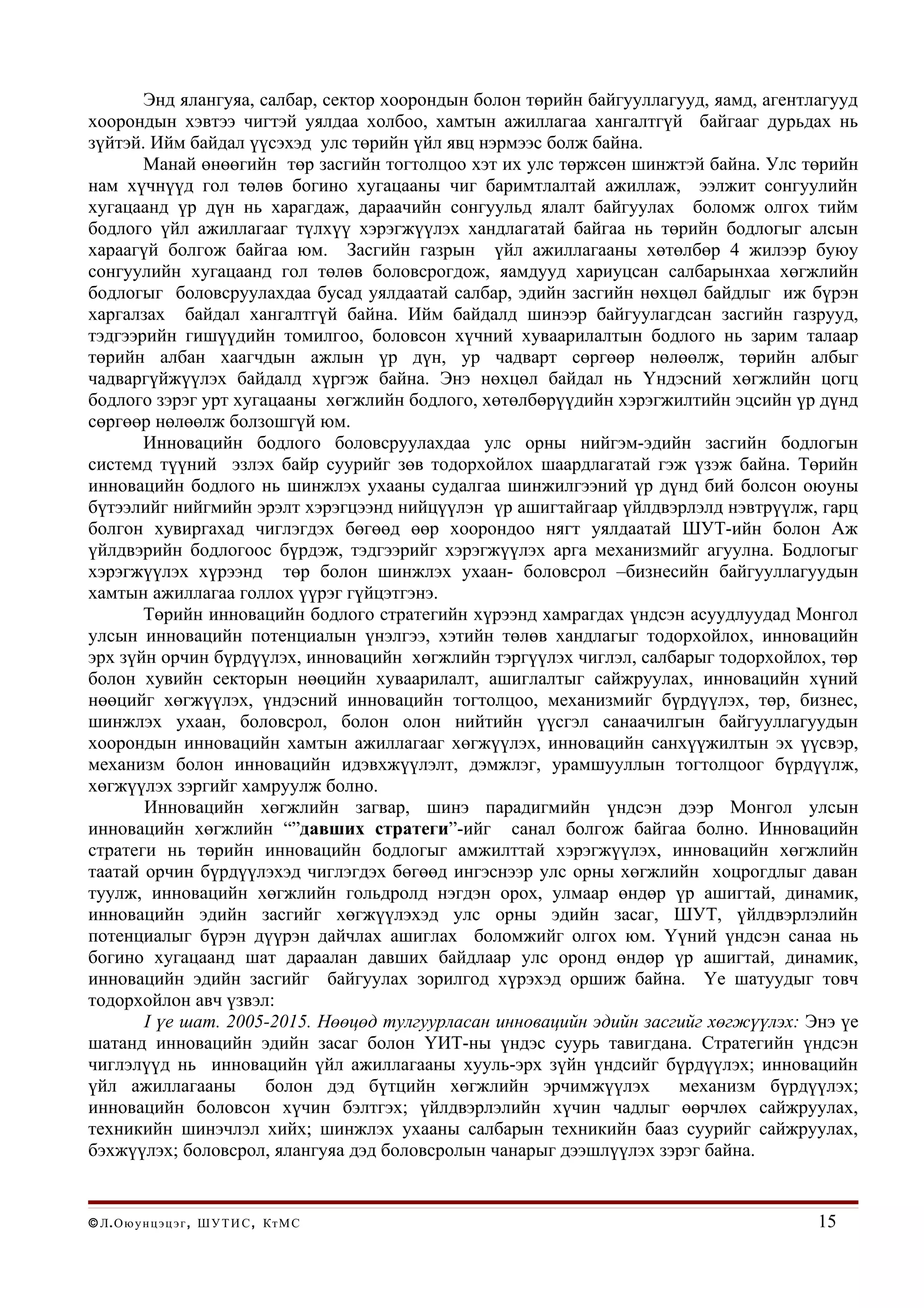 Энд ялангуяа, салбар, сектор хоорондын болон төрийн байгууллагууд, яамд, агентлагууд
хоорондын хэвтээ чигтэй уялдаа холбоо, хамтын ажиллагаа хангалтгүй байгааг дурьдах нь
зүйтэй. Ийм байдал үүсэхэд улс төрийн үйл явц нэрмээс болж байна.
       Манай өнөөгийн төр засгийн тогтолцоо хэт их улс төржсөн шинжтэй байна. Улс төрийн
нам хүчнүүд гол төлөв богино хугацааны чиг баримтлалтай ажиллаж, ээлжит сонгуулийн
хугацаанд үр дүн нь харагдаж, дараачийн сонгуульд ялалт байгуулах боломж олгох тийм
бодлого үйл ажиллагааг түлхүү хэрэгжүүлэх хандлагатай байгаа нь төрийн бодлогыг алсын
хараагүй болгож байгаа юм. Засгийн газрын үйл ажиллагааны хөтөлбөр 4 жилээр буюу
сонгуулийн хугацаанд гол төлөв боловсрогдож, яамдууд хариуцсан салбарынхаа хөгжлийн
бодлогыг боловсруулахдаа бусад уялдаатай салбар, эдийн засгийн нөхцөл байдлыг иж бүрэн
харгалзах байдал хангалтгүй байна. Ийм байдалд шинээр байгуулагдсан засгийн газрууд,
тэдгээрийн гишүүдийн томилгоо, боловсон хүчний хуваарилалтын бодлого нь зарим талаар
төрийн албан хаагчдын ажлын үр дүн, ур чадварт сөргөөр нөлөөлж, төрийн албыг
чадваргүйжүүлэх байдалд хүргэж байна. Энэ нөхцөл байдал нь Үндэсний хөгжлийн цогц
бодлого зэрэг урт хугацааны хөгжлийн бодлого, хөтөлбөрүүдийн хэрэгжилтийн эцсийн үр дүнд
сөргөөр нөлөөлж болзошгүй юм.
       Инновацийн бодлого боловсруулахдаа улс орны нийгэм-эдийн засгийн бодлогын
системд түүний эзлэх байр суурийг зөв тодорхойлох шаардлагатай гэж үзэж байна. Төрийн
инновацийн бодлого нь шинжлэх ухааны судалгаа шинжилгээний үр дүнд бий болсон оюуны
бүтээлийг нийгмийн эрэлт хэрэгцээнд нийцүүлэн үр ашигтайгаар үйлдвэрлэлд нэвтрүүлж, гарц
болгон хувиргахад чиглэгдэх бөгөөд өөр хоорондоо нягт уялдаатай ШУТ-ийн болон Аж
үйлдвэрийн бодлогоос бүрдэж, тэдгээрийг хэрэгжүүлэх арга механизмийг агуулна. Бодлогыг
хэрэгжүүлэх хүрээнд төр болон шинжлэх ухаан- боловсрол –бизнесийн байгууллагуудын
хамтын ажиллагаа голлох үүрэг гүйцэтгэнэ.
       Төрийн инновацийн бодлого стратегийн хүрээнд хамрагдах үндсэн асуудлуудад Монгол
улсын инновацийн потенциалын үнэлгээ, хэтийн төлөв хандлагыг тодорхойлох, инновацийн
эрх зүйн орчин бүрдүүлэх, инновацийн хөгжлийн тэргүүлэх чиглэл, салбарыг тодорхойлох, төр
болон хувийн секторын нөөцийн хуваарилалт, ашиглалтыг сайжруулах, инновацийн хүний
нөөцийг хөгжүүлэх, үндэсний инновацийн тогтолцоо, механизмийг бүрдүүлэх, төр, бизнес,
шинжлэх ухаан, боловсрол, болон олон нийтийн үүсгэл санаачилгын байгууллагуудын
хоорондын инновацийн хамтын ажиллагааг хөгжүүлэх, инновацийн санхүүжилтын эх үүсвэр,
механизм болон инновацийн идэвхжүүлэлт, дэмжлэг, урамшууллын тогтолцоог бүрдүүлж,
хөгжүүлэх зэргийг хамруулж болно.
       Инновацийн хөгжлийн загвар, шинэ парадигмийн үндсэн дээр Монгол улсын
инновацийн хөгжлийн “”давших стратеги”-ийг санал болгож байгаа болно. Инновацийн
стратеги нь төрийн инновацийн бодлогыг амжилттай хэрэгжүүлэх, инновацийн хөгжлийн
таатай орчин бүрдүүлэхэд чиглэгдэх бөгөөд ингэснээр улс орны хөгжлийн хоцрогдлыг даван
туулж, инновацийн хөгжлийн гольдролд нэгдэн орох, улмаар өндөр үр ашигтай, динамик,
инновацийн эдийн засгийг хөгжүүлэхэд улс орны эдийн засаг, ШУТ, үйлдвэрлэлийн
потенциалыг бүрэн дүүрэн дайчлах ашиглах боломжийг олгох юм. Үүний үндсэн санаа нь
богино хугацаанд шат дараалан давших байдлаар улс оронд өндөр үр ашигтай, динамик,
инновацийн эдийн засгийг байгуулах зорилгод хүрэхэд оршиж байна. Үе шатуудыг товч
тодорхойлон авч үзвэл:
       I үе шат. 2005-2015. Нөөцөд тулгуурласан инновацийн эдийн засгийг хөгжүүлэх: Энэ үе
шатанд инновацийн эдийн засаг болон ҮИТ-ны үндэс суурь тавигдана. Стратегийн үндсэн
чиглэлүүд нь инновацийн үйл ажиллагааны хууль-эрх зүйн үндсийг бүрдүүлэх; инновацийн
үйл ажиллагааны       болон дэд бүтцийн хөгжлийн эрчимжүүлэх         механизм бүрдүүлэх;
инновацийн боловсон хүчин бэлтгэх; үйлдвэрлэлийн хүчин чадлыг өөрчлөх сайжруулах,
техникийн шинэчлэл хийх; шинжлэх ухааны салбарын техникийн бааз суурийг сайжруулах,
бэхжүүлэх; боловсрол, ялангуяа дэд боловсролын чанарыг дээшлүүлэх зэрэг байна.


© Л . О ю у н ц э ц э г , Ш У Т И С , Кт М С                                          15
 