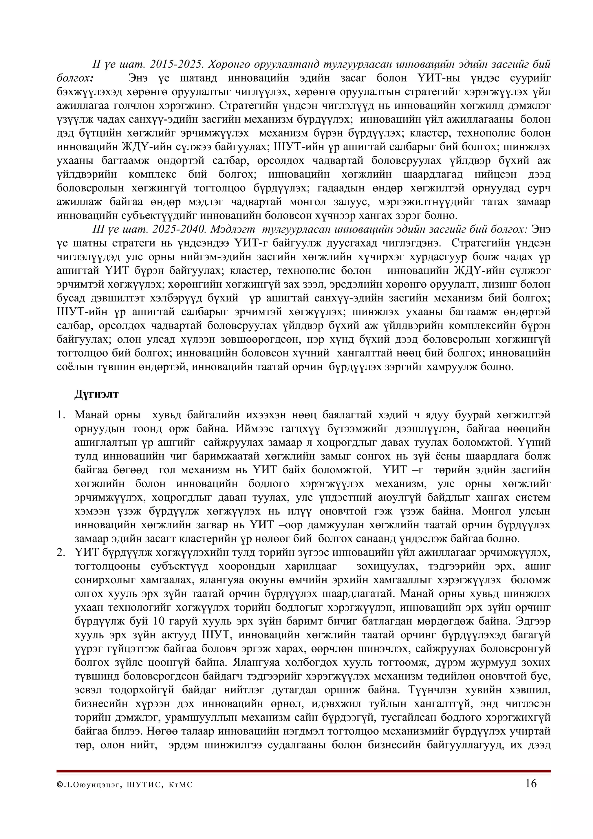 II үе шат. 2015-2025. Хөрөнгө оруулалтанд тулгуурласан инновацийн эдийн засгийг бий
болгох:        Энэ үе шатанд инновацийн эдийн засаг болон ҮИТ-ны үндэс суурийг
бэхжүүлэхэд хөрөнгө оруулалтыг чиглүүлэх, хөрөнгө оруулалтын стратегийг хэрэгжүүлэх үйл
ажиллагаа голчлон хэрэгжинэ. Стратегийн үндсэн чиглэлүүд нь инновацийн хөгжилд дэмжлэг
үзүүлж чадах санхүү-эдийн засгийн механизм бүрдүүлэх; инновацийн үйл ажиллагааны болон
дэд бүтцийн хөгжлийг эрчимжүүлэх механизм бүрэн бүрдүүлэх; кластер, технополис болон
инновацийн ЖДҮ-ийн сүлжээ байгуулах; ШУТ-ийн үр ашигтай салбарыг бий болгох; шинжлэх
ухааны багтаамж өндөртэй салбар, өрсөлдөх чадвартай боловсруулах үйлдвэр бүхий аж
үйлдвэрийн комплекс бий болгох; инновацийн хөгжлийн шаардлагад нийцсэн дээд
боловсролын хөгжингүй тогтолцоо бүрдүүлэх; гадаадын өндөр хөгжилтэй орнуудад сурч
ажиллаж байгаа өндөр мэдлэг чадвартай монгол залуус, мэргэжилтнүүдийг татах замаар
инновацийн субъектүүдийг инновацийн боловсон хүчнээр хангах зэрэг болно.
       III үе шат. 2025-2040. Мэдлэгт тулгуурласан инновацийн эдийн засгийг бий болгох: Энэ
үе шатны стратеги нь үндсэндээ ҮИТ-г байгуулж дуусгахад чиглэгдэнэ. Стратегийн үндсэн
чиглэлүүдэд улс орны нийгэм-эдийн засгийн хөгжлийн хүчирхэг хурдасгуур болж чадах үр
ашигтай ҮИТ бүрэн байгуулах; кластер, технополис болон инновацийн ЖДҮ-ийн сүлжээг
эрчимтэй хөгжүүлэх; хөрөнгийн хөгжингүй зах зээл, эрсдэлийн хөрөнгө оруулалт, лизинг болон
бусад дэвшилтэт хэлбэрүүд бүхий үр ашигтай санхүү-эдийн засгийн механизм бий болгох;
ШУТ-ийн үр ашигтай салбарыг эрчимтэй хөгжүүлэх; шинжлэх ухааны багтаамж өндөртэй
салбар, өрсөлдөх чадвартай боловсруулах үйлдвэр бүхий аж үйлдвэрийн комплексийн бүрэн
байгуулах; олон улсад хүлээн зөвшөөрөгдсөн, нэр хүнд бүхий дээд боловсролын хөгжингүй
тогтолцоо бий болгох; инновацийн боловсон хүчний хангалттай нөөц бий болгох; инновацийн
соёлын түвшин өндөртэй, инновацийн таатай орчин бүрдүүлэх зэргийг хамруулж болно.

     Дүгнэлт
1. Манай орны хувьд байгалийн ихээхэн нөөц баялагтай хэдий ч ядуу буурай хөгжилтэй
   орнуудын тоонд орж байна. Иймээс гагцхүү бүтээмжийг дээшлүүлэн, байгаа нөөцийн
   ашиглалтын үр ашгийг сайжруулах замаар л хоцрогдлыг давах туулах боломжтой. Үүний
   тулд инновацийн чиг баримжаатай хөгжлийн замыг сонгох нь зүй ёсны шаардлага болж
   байгаа бөгөөд гол механизм нь ҮИТ байх боломжтой. ҮИТ –г төрийн эдийн засгийн
   хөгжлийн болон инновацийн бодлого хэрэгжүүлэх механизм, улс орны хөгжлийг
   эрчимжүүлэх, хоцрогдлыг даван туулах, улс үндэстний аюулгүй байдлыг хангах систем
   хэмээн үзэж бүрдүүлж хөгжүүлэх нь илүү оновчтой гэж үзэж байна. Монгол улсын
   инновацийн хөгжлийн загвар нь ҮИТ –оор дамжуулан хөгжлийн таатай орчин бүрдүүлэх
   замаар эдийн засагт кластерийн үр нөлөөг бий болгох санаанд үндэслэж байгаа болно.
2. ҮИТ бүрдүүлж хөгжүүлэхийн тулд төрийн зүгээс инновацийн үйл ажиллагааг эрчимжүүлэх,
   тогтолцооны субъектүүд хоорондын харилцааг          зохицуулах, тэдгээрийн эрх, ашиг
   сонирхолыг хамгаалах, ялангуяа оюуны өмчийн эрхийн хамгааллыг хэрэгжүүлэх боломж
   олгох хууль эрх зүйн таатай орчин бүрдүүлэх шаардлагатай. Манай орны хувьд шинжлэх
   ухаан технологийг хөгжүүлэх төрийн бодлогыг хэрэгжүүлэн, инновацийн эрх зүйн орчинг
   бүрдүүлж буй 10 гаруй хууль эрх зүйн баримт бичиг батлагдан мөрдөгдөж байна. Эдгээр
   хууль эрх зүйн актууд ШУТ, инновацийн хөгжлийн таатай орчинг бүрдүүлэхэд багагүй
   үүрэг гүйцэтгэж байгаа боловч эргэж харах, өөрчлөн шинэчлэх, сайжруулах боловсронгуй
   болгох зүйлс цөөнгүй байна. Ялангуяа холбогдох хууль тогтоомж, дүрэм журмууд зохих
   түвшинд боловсрогдсон байдагч тэдгээрийг хэрэгжүүлэх механизм төдийлөн оновчтой бус,
   эсвэл тодорхойгүй байдаг нийтлэг дутагдал оршиж байна. Түүнчлэн хувийн хэвшил,
   бизнесийн хүрээн дэх инновацийн өрнөл, идэвхжил туйлын хангалтгүй, энд чиглэсэн
   төрийн дэмжлэг, урамшууллын механизм сайн бүрдээгүй, тусгайлсан бодлого хэрэгжихгүй
   байгаа билээ. Нөгөө талаар инновацийн нэгдмэл тогтолцоо механизмийг бүрдүүлэх учиртай
   төр, олон нийт, эрдэм шинжилгээ судалгааны болон бизнесийн байгууллагууд, их дээд


© Л . О ю у н ц э ц э г , Ш У Т И С , Кт М С                                          16
 
