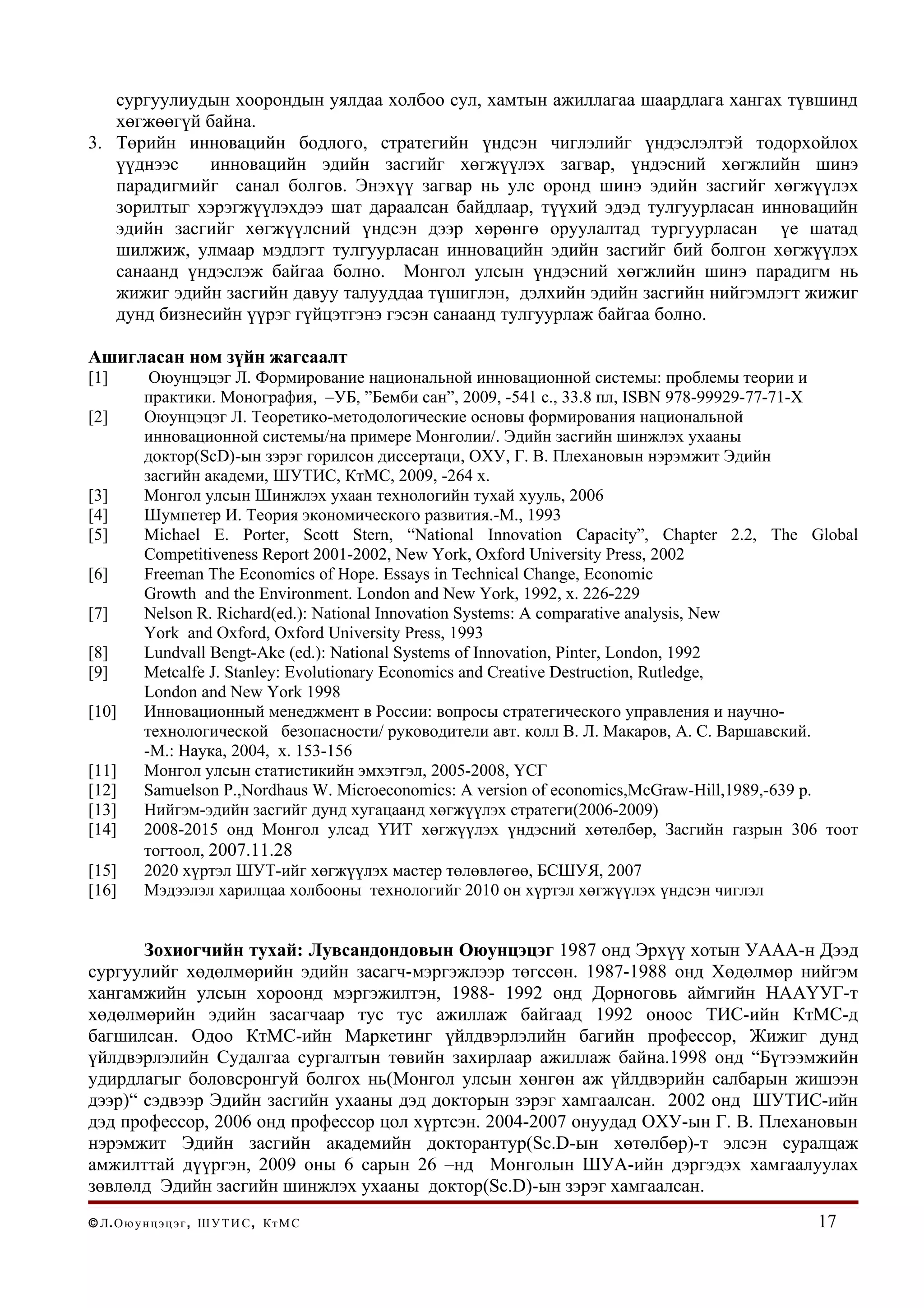 сургуулиудын хоорондын уялдаа холбоо сул, хамтын ажиллагаа шаардлага хангах түвшинд
   хөгжөөгүй байна.
3. Төрийн инновацийн бодлого, стратегийн үндсэн чиглэлийг үндэслэлтэй тодорхойлох
   үүднээс    инновацийн эдийн засгийг хөгжүүлэх загвар, үндэсний хөгжлийн шинэ
   парадигмийг санал болгов. Энэхүү загвар нь улс оронд шинэ эдийн засгийг хөгжүүлэх
   зорилтыг хэрэгжүүлэхдээ шат дараалсан байдлаар, түүхий эдэд тулгуурласан инновацийн
   эдийн засгийг хөгжүүлсний үндсэн дээр хөрөнгө оруулалтад тургуурласан үе шатад
   шилжиж, улмаар мэдлэгт тулгуурласан инновацийн эдийн засгийг бий болгон хөгжүүлэх
   санаанд үндэслэж байгаа болно. Монгол улсын үндэсний хөгжлийн шинэ парадигм нь
   жижиг эдийн засгийн давуу талууддаа түшиглэн, дэлхийн эдийн засгийн нийгэмлэгт жижиг
   дунд бизнесийн үүрэг гүйцэтгэнэ гэсэн санаанд тулгуурлаж байгаа болно.

Ашигласан ном зүйн жагсаалт
[1]         Оюунцэцэг Л. Формирование национальной инновационной системы: проблемы теории и
           практики. Монография, –УБ, ”Бемби сан”, 2009, -541 c., 33.8 пл, ISBN 978-99929-77-71-X
[2]        Оюунцэцэг Л. Теоретико-методологические основы формирования национальной
           инновационной системы/на примере Монголии/. Эдийн засгийн шинжлэх ухааны
           доктор(ScD)-ын зэрэг горилсон диссертаци, ОХУ, Г. В. Плехановын нэрэмжит Эдийн
           засгийн академи, ШУТИС, КтМС, 2009, -264 х.
[3]        Монгол улсын Шинжлэх ухаан технологийн тухай хууль, 2006
[4]        Шумпетер И. Теория экономического развития.-М., 1993
[5]        Michael E. Porter, Scott Stern, “National Innovation Capacity”, Chapter 2.2, The Global
           Competitiveness Report 2001-2002, New York, Oxford University Press, 2002
[6]        Freeman The Economics of Hope. Essays in Technical Change, Economic
           Growth and the Environment. London and New York, 1992, х. 226-229
[7]        Nelson R. Richard(ed.): National Innovation Systems: A comparative analysis, New
           York and Oxford, Oxford University Press, 1993
[8]        Lundvall Bengt-Ake (ed.): National Systems of Innovation, Pinter, London, 1992
[9]        Metcalfe J. Stanley: Evolutionary Economics and Creative Destruction, Rutledge,
           London and New York 1998
[10]       Инновационный менеджмент в России: вопросы стратегического управления и научно-
           технологической безопасности/ руководители авт. колл В. Л. Макаров, А. С. Варшавский.
           -М.: Наука, 2004, х. 153-156
[11]       Монгол улсын статистикийн эмхэтгэл, 2005-2008, ҮСГ
[12]       Samuelson P.,Nordhaus W. Microeconomics: A version of economics,McGraw-Hill,1989,-639 p.
[13]       Нийгэм-эдийн засгийг дунд хугацаанд хөгжүүлэх стратеги(2006-2009)
[14]       2008-2015 онд Монгол улсад ҮИТ хөгжүүлэх үндэсний хөтөлбөр, Засгийн газрын 306 тоот
           тогтоол, 2007.11.28
[15]       2020 хүртэл ШУТ-ийг хөгжүүлэх мастер төлөвлөгөө, БСШУЯ, 2007
[16]       Мэдээлэл харилцаа холбооны технологийг 2010 он хүртэл хөгжүүлэх үндсэн чиглэл


       Зохиогчийн тухай: Лувсандондовын Оюунцэцэг 1987 онд Эрхүү хотын УААА-н Дээд
сургуулийг хөдөлмөрийн эдийн засагч-мэргэжлээр төгссөн. 1987-1988 онд Хөдөлмөр нийгэм
хангамжийн улсын хороонд мэргэжилтэн, 1988- 1992 онд Дорноговь аймгийн НААҮУГ-т
хөдөлмөрийн эдийн засагчаар тус тус ажиллаж байгаад 1992 оноос ТИС-ийн КтМС-д
багшилсан. Одоо КтМС-ийн Маркетинг үйлдвэрлэлийн багийн профессор, Жижиг дунд
үйлдвэрлэлийн Судалгаа сургалтын төвийн захирлаар ажиллаж байна.1998 онд “Бүтээмжийн
удирдлагыг боловсронгуй болгох нь(Монгол улсын хөнгөн аж үйлдвэрийн салбарын жишээн
дээр)“ сэдвээр Эдийн засгийн ухааны дэд докторын зэрэг хамгаалсан. 2002 онд ШУТИС-ийн
дэд профессор, 2006 онд профессор цол хүртсэн. 2004-2007 онуудад ОХУ-ын Г. В. Плехановын
нэрэмжит Эдийн засгийн академийн докторантур(Sc.D-ын хөтөлбөр)-т элсэн суралцаж
амжилттай дүүргэн, 2009 оны 6 сарын 26 –нд Монголын ШУА-ийн дэргэдэх хамгаалуулах
зөвлөлд Эдийн засгийн шинжлэх ухааны доктор(Sc.D)-ын зэрэг хамгаалсан.
© Л . О ю у н ц э ц э г , Ш У Т И С , Кт М С                                                  17
 