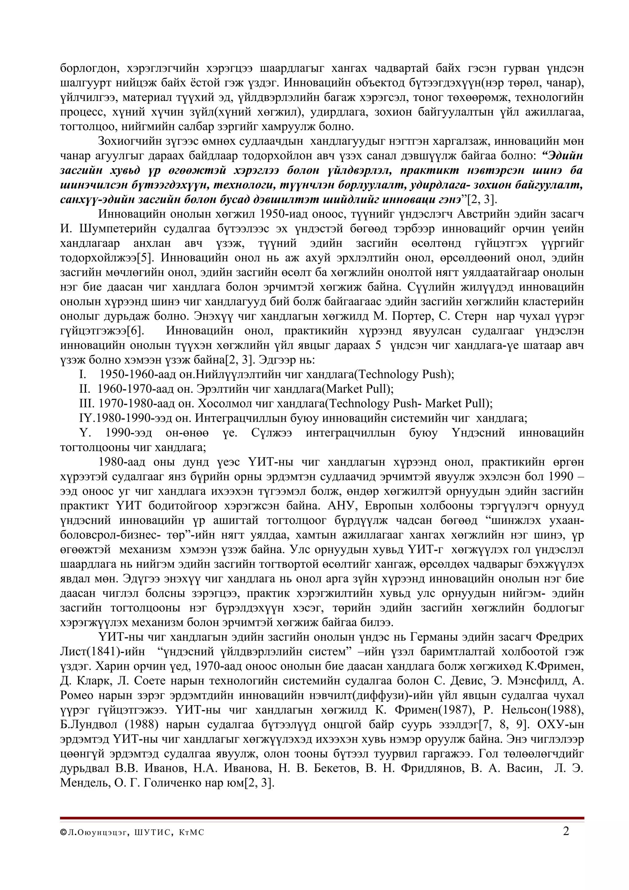 борлогдон, хэрэглэгчийн хэрэгцээ шаардлагыг хангах чадвартай байх гэсэн гурван үндсэн
шалгуурт нийцэж байх ёстой гэж үздэг. Инновацийн объектод бүтээгдэхүүн(нэр төрөл, чанар),
үйлчилгээ, материал түүхий эд, үйлдвэрлэлийн багаж хэрэгсэл, тоног төхөөрөмж, технологийн
процесс, хүний хүчин зүйл(хүний хөгжил), удирдлага, зохион байгуулалтын үйл ажиллагаа,
тогтолцоо, нийгмийн салбар зэргийг хамруулж болно.
         Зохиогчийн зүгээс өмнөх судлаачдын хандлагуудыг нэгтгэн харгалзаж, инновацийн мөн
чанар агуулгыг дараах байдлаар тодорхойлон авч үзэх санал дэвшүүлж байгаа болно: “Эдийн
засгийн хувьд үр өгөөжтэй хэрэглээ болон үйлдвэрлэл, практикт нэвтэрсэн шинэ ба
шинэчилсэн бүтээгдэхүүн, технологи, түүнчлэн борлуулалт, удирдлага- зохион байгуулалт,
санхүү-эдийн засгийн болон бусад дэвшилтэт шийдлийг инноваци гэнэ”[2, 3].
         Инновацийн онолын хөгжил 1950-иад оноос, түүнийг үндэслэгч Австрийн эдийн засагч
И. Шумпетерийн судалгаа бүтээлээс эх үндэстэй бөгөөд тэрбээр инновацийг орчин үеийн
хандлагаар анхлан авч үзэж, түүний эдийн засгийн өсөлтөнд гүйцэтгэх үүргийг
тодорхойлжээ[5]. Инновацийн онол нь аж ахуй эрхлэлтийн онол, өрсөлдөөний онол, эдийн
засгийн мөчлөгийн онол, эдийн засгийн өсөлт ба хөгжлийн онолтой нягт уялдаатайгаар онолын
нэг бие даасан чиг хандлага болон эрчимтэй хөгжиж байна. Сүүлийн жилүүдэд инновацийн
онолын хүрээнд шинэ чиг хандлагууд бий болж байгаагаас эдийн засгийн хөгжлийн кластерийн
онолыг дурьдаж болно. Энэхүү чиг хандлагын хөгжилд М. Портер, С. Стерн нар чухал үүрэг
гүйцэтгэжээ[6].      Инновацийн онол, практикийн хүрээнд явуулсан судалгааг үндэслэн
инновацийн онолын түүхэн хөгжлийн үйл явцыг дараах 5 үндсэн чиг хандлага-үе шатаар авч
үзэж болно хэмээн үзэж байна[2, 3]. Эдгээр нь:
    I. 1950-1960-аад он.Нийлүүлэлтийн чиг хандлага(Technology Push);
    II. 1960-1970-аад он. Эрэлтийн чиг хандлага(Market Pull);
    III. 1970-1980-аад он. Хосолмол чиг хандлага(Technology Push- Market Pull);
    IY.1980-1990-ээд он. Интеграцчиллын буюу инновацийн системийн чиг хандлага;
    Y. 1990-ээд он-өнөө үе. Сүлжээ интеграцчиллын буюу Үндэсний инновацийн
тогтолцооны чиг хандлага;
         1980-аад оны дунд үеэс ҮИТ-ны чиг хандлагын хүрээнд онол, практикийн өргөн
хүрээтэй судалгааг янз бүрийн орны эрдэмтэн судлаачид эрчимтэй явуулж эхэлсэн бол 1990 –
ээд оноос уг чиг хандлага ихээхэн түгээмэл болж, өндөр хөгжилтэй орнуудын эдийн засгийн
практикт ҮИТ бодитойгоор хэрэгжсэн байна. АНУ, Европын холбооны тэргүүлэгч орнууд
үндэсний инновацийн үр ашигтай тогтолцоог бүрдүүлж чадсан бөгөөд “шинжлэх ухаан-
боловсрол-бизнес- төр”-ийн нягт уялдаа, хамтын ажиллагааг хангах хөгжлийн нэг шинэ, үр
өгөөжтэй механизм хэмээн үзэж байна. Улс орнуудын хувьд ҮИТ-г хөгжүүлэх гол үндэслэл
шаардлага нь нийгэм эдийн засгийн тогтвортой өсөлтийг хангаж, өрсөлдөх чадварыг бэхжүүлэх
явдал мөн. Эдүгээ энэхүү чиг хандлага нь онол арга зүйн хүрээнд инновацийн онолын нэг бие
даасан чиглэл болсны зэрэгцээ, практик хэрэгжилтийн хувьд улс орнуудын нийгэм- эдийн
засгийн тогтолцооны нэг бүрэлдэхүүн хэсэг, төрийн эдийн засгийн хөгжлийн бодлогыг
хэрэгжүүлэх механизм болон эрчимтэй хөгжиж байгаа билээ.
         ҮИТ-ны чиг хандлагын эдийн засгийн онолын үндэс нь Германы эдийн засагч Фредрих
Лист(1841)-ийн “үндэсний үйлдвэрлэлийн систем” –ийн үзэл баримтлалтай холбоотой гэж
үздэг. Харин орчин үед, 1970-аад оноос онолын бие даасан хандлага болж хөгжихөд К.Фримен,
Д. Кларк, Л. Соете нарын технологийн системийн судалгаа болон С. Девис, Э. Мэнсфилд, А.
Ромео нарын зэрэг эрдэмтдийн инновацийн нэвчилт(диффузи)-ийн үйл явцын судалгаа чухал
үүрэг гүйцэтгэжээ. ҮИТ-ны чиг хандлагын хөгжилд К. Фримен(1987), Р. Нельсон(1988),
Б.Лундвол (1988) нарын судалгаа бүтээлүүд онцгой байр суурь эзэлдэг[7, 8, 9]. ОХУ-ын
эрдэмтэд ҮИТ-ны чиг хандлагыг хөгжүүлэхэд ихээхэн хувь нэмэр оруулж байна. Энэ чиглэлээр
цөөнгүй эрдэмтэд судалгаа явуулж, олон тооны бүтээл туурвил гаргажээ. Гол төлөөлөгчдийг
дурьдвал В.В. Иванов, Н.А. Иванова, Н. В. Бекетов, В. Н. Фридлянов, В. А. Васин, Л. Э.
Мендель, О. Г. Голиченко нар юм[2, 3].


© Л . О ю у н ц э ц э г , Ш У Т И С , Кт М С                                          2
 