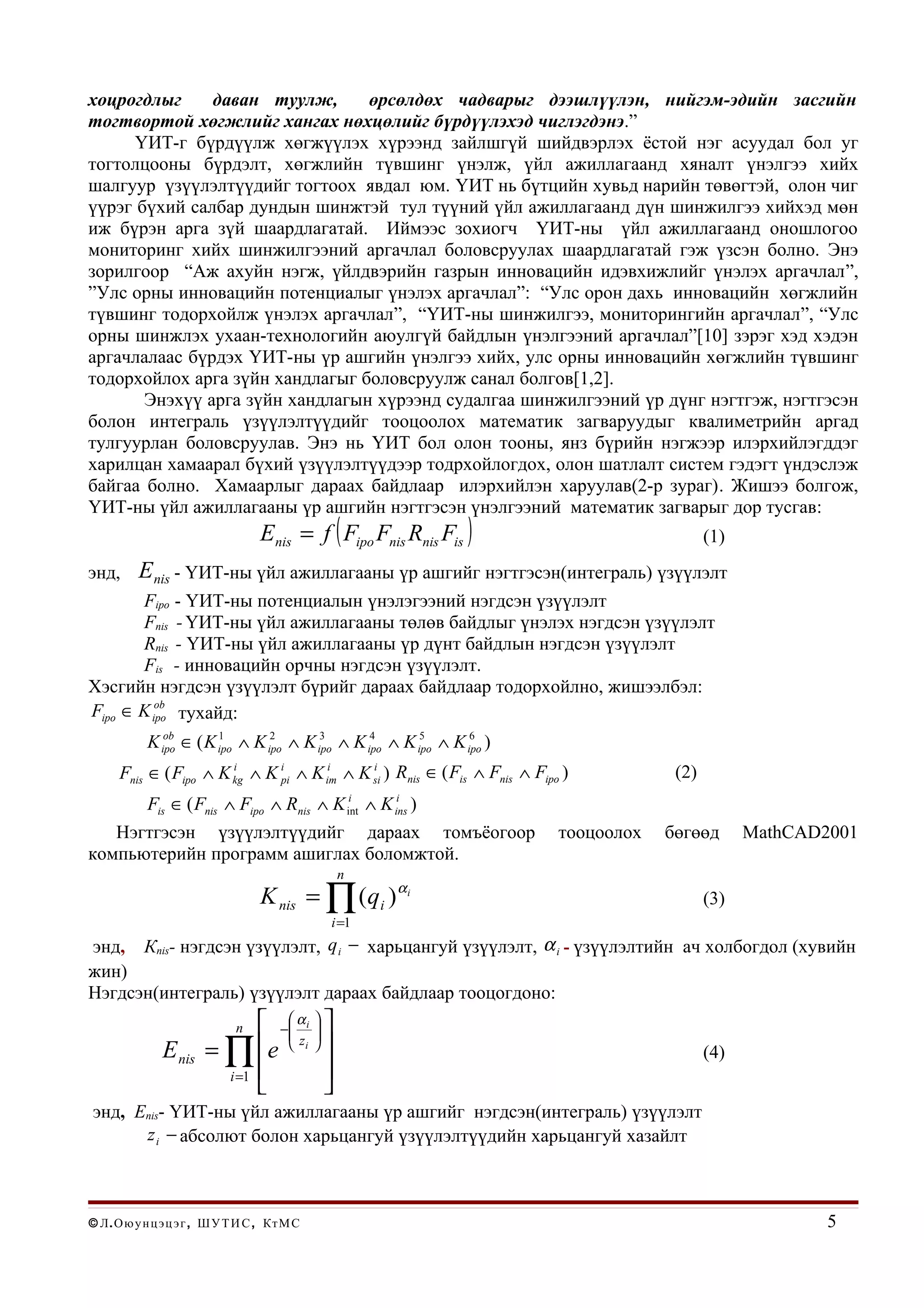 хоцрогдлыг     даван туулж,      өрсөлдөх чадварыг дээшлүүлэн, нийгэм-эдийн засгийн
тогтвортой хөгжлийг хангах нөхцөлийг бүрдүүлэхэд чиглэгдэнэ.”
      ҮИТ-г бүрдүүлж хөгжүүлэх хүрээнд зайлшгүй шийдвэрлэх ёстой нэг асуудал бол уг
тогтолцооны бүрдэлт, хөгжлийн түвшинг үнэлж, үйл ажиллагаанд хяналт үнэлгээ хийх
шалгуур үзүүлэлтүүдийг тогтоох явдал юм. ҮИТ нь бүтцийн хувьд нарийн төвөгтэй, олон чиг
үүрэг бүхий салбар дундын шинжтэй тул түүний үйл ажиллагаанд дүн шинжилгээ хийхэд мөн
иж бүрэн арга зүй шаардлагатай. Иймээс зохиогч ҮИТ-ны үйл ажиллагаанд оношлогоо
мониторинг хийх шинжилгээний аргачлал боловсруулах шаардлагатай гэж үзсэн болно. Энэ
зорилгоор “Аж ахуйн нэгж, үйлдвэрийн газрын инновацийн идэвхижлийг үнэлэх аргачлал”,
”Улс орны инновацийн потенциалыг үнэлэх аргачлал”: “Улс орон дахь инновацийн хөгжлийн
түвшинг тодорхойлж үнэлэх аргачлал”, “ҮИТ-ны шинжилгээ, мониторингийн аргачлал”, “Улс
орны шинжлэх ухаан-технологийн аюулгүй байдлын үнэлгээний аргачлал”[10] зэрэг хэд хэдэн
аргачлалаас бүрдэх ҮИТ-ны үр ашгийн үнэлгээ хийх, улс орны инновацийн хөгжлийн түвшинг
тодорхойлох арга зүйн хандлагыг боловсруулж санал болгов[1,2].
       Энэхүү арга зүйн хандлагын хүрээнд судалгаа шинжилгээний үр дүнг нэгтгэж, нэгтгэсэн
болон интеграль үзүүлэлтүүдийг тооцоолох математик загваруудыг квалиметрийн аргад
тулгуурлан боловсруулав. Энэ нь ҮИТ бол олон тооны, янз бүрийн нэгжээр илэрхийлэгддэг
харилцан хамаарал бүхий үзүүлэлтүүдээр тодрхойлогдох, олон шатлалт систем гэдэгт үндэслэж
байгаа болно. Хамаарлыг дараах байдлаар илэрхийлэн харуулав(2-р зураг). Жишээ болгож,
ҮИТ-ны үйл ажиллагааны үр ашгийн нэгтгэсэн үнэлгээний математик загварыг дор тусгав:
                                   Enis = f ( Fipo Fnis Rnis Fis )                              (1)
энд,      Enis - ҮИТ-ны үйл ажиллагааны үр ашгийг нэгтгэсэн(интеграль) үзүүлэлт
       Fipo - ҮИТ-ны потенциалын үнэлэгээний нэгдсэн үзүүлэлт
       Fnis - ҮИТ-ны үйл ажиллагааны төлөв байдлыг үнэлэх нэгдсэн үзүүлэлт
       Rnis - ҮИТ-ны үйл ажиллагааны үр дүнт байдлын нэгдсэн үзүүлэлт
       Fis - инновацийн орчны нэгдсэн үзүүлэлт.
Хэсгийн нэгдсэн үзүүлэлт бүрийг дараах байдлаар тодорхойлно, жишээлбэл:
Fipo ∈ K ipo тухайд:
          ob


            K ipo ∈ ( K ipo ∧ K ipo ∧ K ipo ∧ K ipo ∧ K ipo ∧ K ipo )
               ob       1        2       3       4       5       6


      Fnis ∈ ( Fipo ∧ K kg ∧ K ipi ∧ K im ∧ K si ) Rnis ∈ ( Fis ∧ Fnis ∧ Fipo )
                        i               i     i
                                                                                          (2)
            Fis ∈ ( Fnis ∧ Fipo ∧ Rnis ∧ K           i
                                                    int   ∧K )
                                                             i
                                                            ins

   Нэгтгэсэн үзүүлэлтүүдийг дараах томъёогоор                                тооцоолох   бөгөөд       MathCAD2001
компьютерийн программ ашиглах боломжтой.
                                                n
                                   K nis = ∏ (qi ) αi                                           (3)
                                               i =1
энд,       Кnis- нэгдсэн үзүүлэлт, q i − харьцангуй үзүүлэлт, α i - үзүүлэлтийн ач холбогдол (хувийн
жин)
Нэгдсэн(интеграль) үзүүлэлт дараах байдлаар тооцогдоно:
                               − α i  
                              n   
                                  
               E nis    =∏    e  z i                                                        (4)
                         i =1           
                                        
энд, Еnis- ҮИТ-ны үйл ажиллагааны үр ашгийг нэгдсэн(интеграль) үзүүлэлт
      z i − абсолют болон харьцангуй үзүүлэлтүүдийн харьцангуй хазайлт



© Л . О ю у н ц э ц э г , Ш У Т И С , Кт М С                                                                  5
 