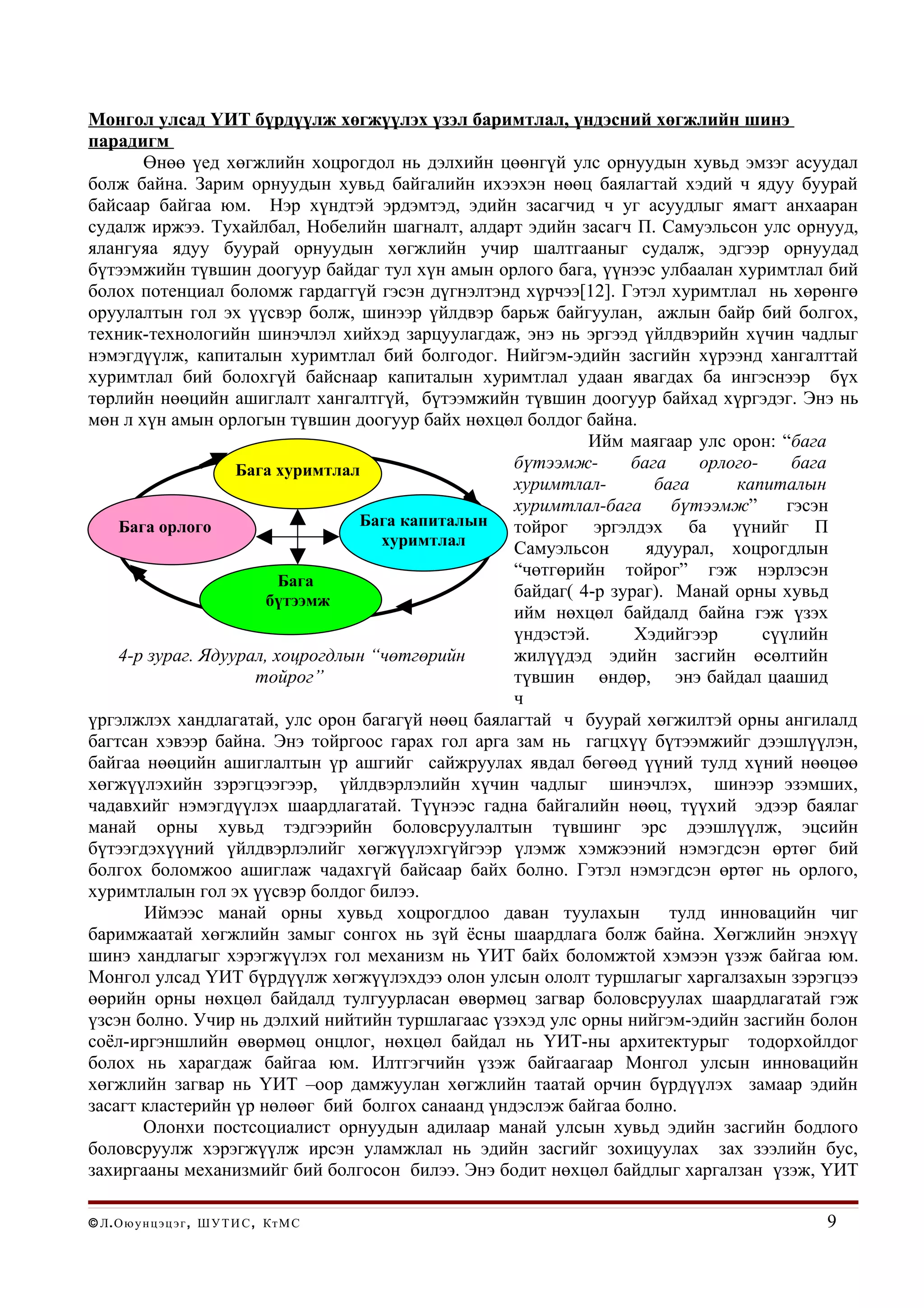 Монгол улсад ҮИТ бүрдүүлж хөгжүүлэх үзэл баримтлал, үндэсний хөгжлийн шинэ
парадигм
       Өнөө үед хөгжлийн хоцрогдол нь дэлхийн цөөнгүй улс орнуудын хувьд эмзэг асуудал
болж байна. Зарим орнуудын хувьд байгалийн ихээхэн нөөц баялагтай хэдий ч ядуу буурай
байсаар байгаа юм. Нэр хүндтэй эрдэмтэд, эдийн засагчид ч уг асуудлыг ямагт анхааран
судалж иржээ. Тухайлбал, Нобелийн шагналт, алдарт эдийн засагч П. Самуэльсон улс орнууд,
ялангуяа ядуу буурай орнуудын хөгжлийн учир шалтгааныг судалж, эдгээр орнуудад
бүтээмжийн түвшин доогуур байдаг тул хүн амын орлого бага, үүнээс улбаалан хуримтлал бий
болох потенциал боломж гардаггүй гэсэн дүгнэлтэнд хүрчээ[12]. Гэтэл хуримтлал нь хөрөнгө
оруулалтын гол эх үүсвэр болж, шинээр үйлдвэр барьж байгуулан, ажлын байр бий болгох,
техник-технологийн шинэчлэл хийхэд зарцуулагдаж, энэ нь эргээд үйлдвэрийн хүчин чадлыг
нэмэгдүүлж, капиталын хуримтлал бий болгодог. Нийгэм-эдийн засгийн хүрээнд хангалттай
хуримтлал бий болохгүй байснаар капиталын хуримтлал удаан явагдах ба ингэснээр бүх
төрлийн нөөцийн ашиглалт хангалтгүй, бүтээмжийн түвшин доогуур байхад хүргэдэг. Энэ нь
мөн л хүн амын орлогын түвшин доогуур байх нөхцөл болдог байна.
                                                           Ийм маягаар улс орон: “бага
                   Бага хуримтлал                 бүтээмж-      бага     орлого-     бага
                                                  хуримтлал-       бага      капиталын
                                                  хуримтлал-бага      бүтээмж”      гэсэн
    Бага орлого                  Бага капиталын   тойрог эргэлдэх ба үүнийг П
                                    хуримтлал     Самуэльсон      ядуурал, хоцрогдлын
                                                  “чөтгөрийн тойрог” гэж нэрлэсэн
                         Бага
                      бүтээмж
                                                  байдаг( 4-р зураг). Манай орны хувьд
                                                  ийм нөхцөл байдалд байна гэж үзэх
                                                  үндэстэй.      Хэдийгээр       сүүлийн
    4-р зураг. Ядуурал, хоцрогдлын “чөтгөрийн     жилүүдэд эдийн засгийн өсөлтийн
                     тойрог”                      түвшин өндөр, энэ байдал цаашид
                                                  ч
үргэлжлэх хандлагатай, улс орон багагүй нөөц баялагтай ч буурай хөгжилтэй орны ангилалд
багтсан хэвээр байна. Энэ тойргоос гарах гол арга зам нь гагцхүү бүтээмжийг дээшлүүлэн,
байгаа нөөцийн ашиглалтын үр ашгийг сайжруулах явдал бөгөөд үүний тулд хүний нөөцөө
хөгжүүлэхийн зэрэгцээгээр, үйлдвэрлэлийн хүчин чадлыг шинэчлэх, шинээр эзэмших,
чадавхийг нэмэгдүүлэх шаардлагатай. Түүнээс гадна байгалийн нөөц, түүхий эдээр баялаг
манай орны хувьд тэдгээрийн боловсруулалтын түвшинг эрс дээшлүүлж, эцсийн
бүтээгдэхүүний үйлдвэрлэлийг хөгжүүлэхгүйгээр үлэмж хэмжээний нэмэгдсэн өртөг бий
болгох боломжоо ашиглаж чадахгүй байсаар байх болно. Гэтэл нэмэгдсэн өртөг нь орлого,
хуримтлалын гол эх үүсвэр болдог билээ.
       Иймээс манай орны хувьд хоцрогдлоо даван туулахын             тулд инновацийн чиг
баримжаатай хөгжлийн замыг сонгох нь зүй ёсны шаардлага болж байна. Хөгжлийн энэхүү
шинэ хандлагыг хэрэгжүүлэх гол механизм нь ҮИТ байх боломжтой хэмээн үзэж байгаа юм.
Монгол улсад ҮИТ бүрдүүлж хөгжүүлэхдээ олон улсын ололт туршлагыг харгалзахын зэрэгцээ
өөрийн орны нөхцөл байдалд тулгуурласан өвөрмөц загвар боловсруулах шаардлагатай гэж
үзсэн болно. Учир нь дэлхий нийтийн туршлагаас үзэхэд улс орны нийгэм-эдийн засгийн болон
соёл-иргэншлийн өвөрмөц онцлог, нөхцөл байдал нь ҮИТ-ны архитектурыг тодорхойлдог
болох нь харагдаж байгаа юм. Илтгэгчийн үзэж байгаагаар Монгол улсын инновацийн
хөгжлийн загвар нь ҮИТ –оор дамжуулан хөгжлийн таатай орчин бүрдүүлэх замаар эдийн
засагт кластерийн үр нөлөөг бий болгох санаанд үндэслэж байгаа болно.
       Олонхи постсоциалист орнуудын адилаар манай улсын хувьд эдийн засгийн бодлого
боловсруулж хэрэгжүүлж ирсэн уламжлал нь эдийн засгийг зохицуулах зах зээлийн бус,
захиргааны механизмийг бий болгосон билээ. Энэ бодит нөхцөл байдлыг харгалзан үзэж, ҮИТ

© Л . О ю у н ц э ц э г , Ш У Т И С , Кт М С                                         9
 