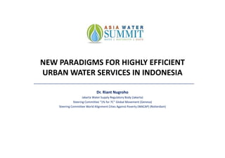 NEW PARADIGMS FOR HIGHLY EFFICIENT
URBAN WATER SERVICES IN INDONESIA

                               Dr. Riant Nugroho
                     Jakarta Water Supply Regulatory Body (Jakarta)
              Steering Committee “1% for 7C” Global Movement (Geneva)
    Steering Committee World Alignment Cities Against Poverty (WACAP) (Rotterdam)
 