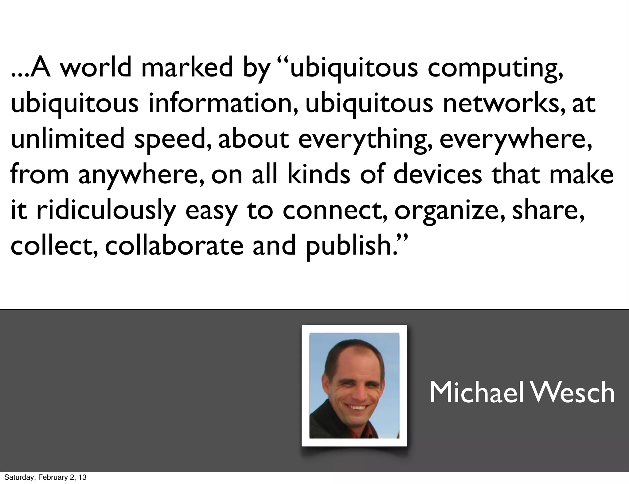 ...A world marked by “ubiquitous computing,
 ubiquitous information, ubiquitous networks, at
 unlimited speed, about everything, everywhere,
 from anywhere, on all kinds of devices that make
 it ridiculously easy to connect, organize, share,
 collect, collaborate and publish.”



                                  Michael Wesch

Saturday, February 2, 13
 