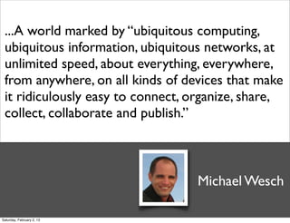...A world marked by “ubiquitous computing,
 ubiquitous information, ubiquitous networks, at
 unlimited speed, about everything, everywhere,
 from anywhere, on all kinds of devices that make
 it ridiculously easy to connect, organize, share,
 collect, collaborate and publish.”



                                  Michael Wesch

Saturday, February 2, 13
 