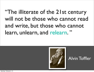 “The illiterate of the 21st century
        will not be those who cannot read
        and write, but those who cannot
        learn, unlearn, and relearn. ”



                                  Alvin Tofﬂer

Saturday, February 2, 13
 