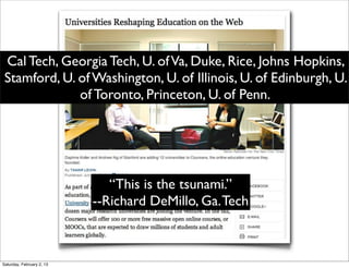 Cal Tech, Georgia Tech, U. of Va, Duke, Rice, Johns Hopkins,
 Stamford, U. of Washington, U. of Illinois, U. of Edinburgh, U.
              of Toronto, Princeton, U. of Penn.




                              “This is the tsunami.”
                           --Richard DeMillo, Ga. Tech



Saturday, February 2, 13
 