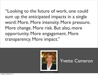 “Looking to the future of work, one could
        sum up the anticipated impacts in a single
        word: More. More intensity. More pressure.
        More change. More risk. But also, more
        opportunity. More engagement. More
        transparency. More impact.”



                                   Yvette Cameron

Saturday, February 2, 13
 