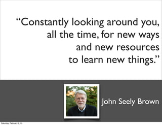 “Constantly looking around you,
                      all the time, for new ways
                              and new resources
                            to learn new things.”


                                   John Seely Brown

Saturday, February 2, 13
 
