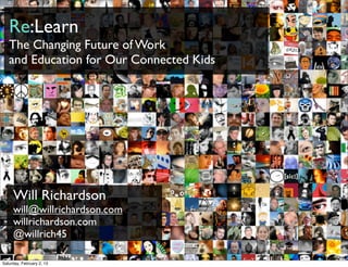 Re:Learn
   The Changing Future of Work
   and Education for Our Connected Kids




     Will Richardson
     will@willrichardson.com
     willrichardson.com
     @willrich45
                                          bit.ly/KyQb6E
Saturday, February 2, 13
 