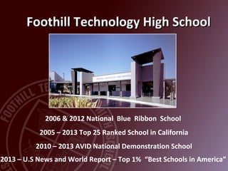 Foothill Technology High SchoolFoothill Technology High School
2006 & 2012 National Blue Ribbon School
2005 – 2013 Top 25 Ranked School in California
2010 – 2013 AVID National Demonstration School
2013 – U.S News and World Report – Top 1% “Best Schools in America”
 