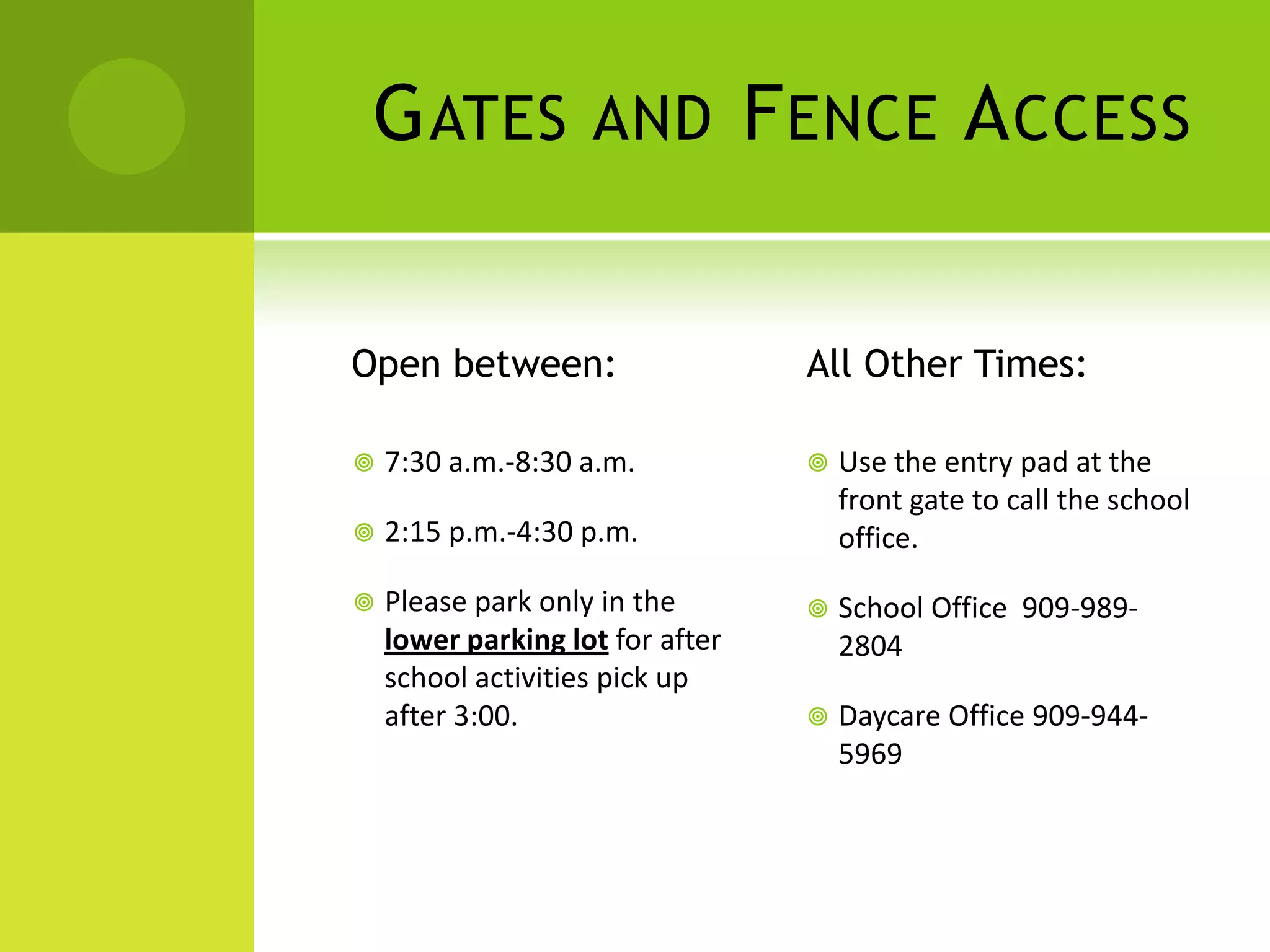 GATES AND FENCE ACCESS
Open between:
 7:30 a.m.-8:30 a.m.
 2:15 p.m.-4:30 p.m.
 Please park only in the
lower parking lot for after
school activities pick up
after 3:00.
All Other Times:
 Use the entry pad at the
front gate to call the school
office.
 School Office 909-989-
2804
 Daycare Office 909-944-
5969
 