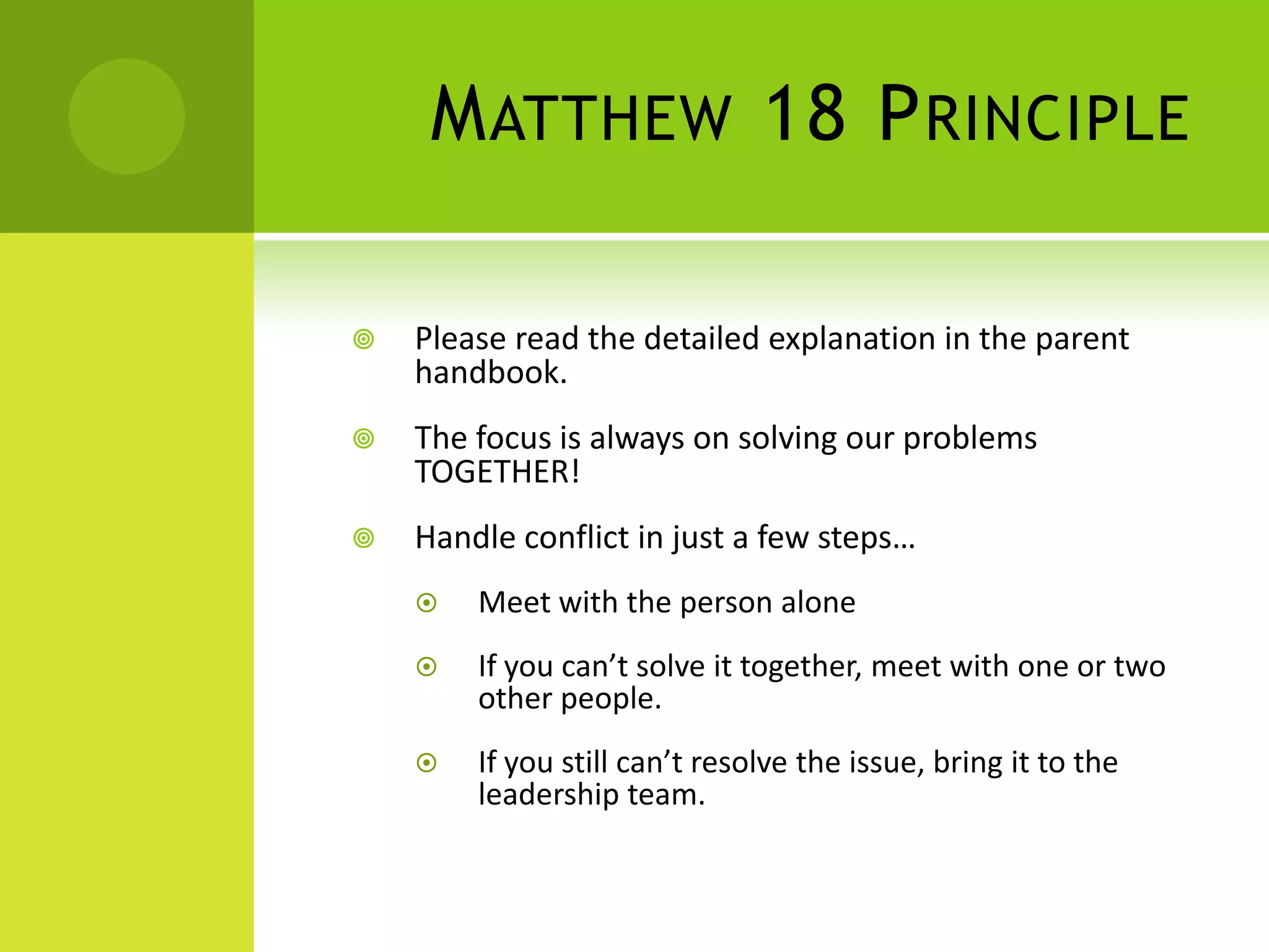 MATTHEW 18 PRINCIPLE
 Please read the detailed explanation in the parent
handbook.
 The focus is always on solving our problems
TOGETHER!
 Handle conflict in just a few steps…
 Meet with the person alone
 If you can’t solve it together, meet with one or two
other people.
 If you still can’t resolve the issue, bring it to the
leadership team.
 