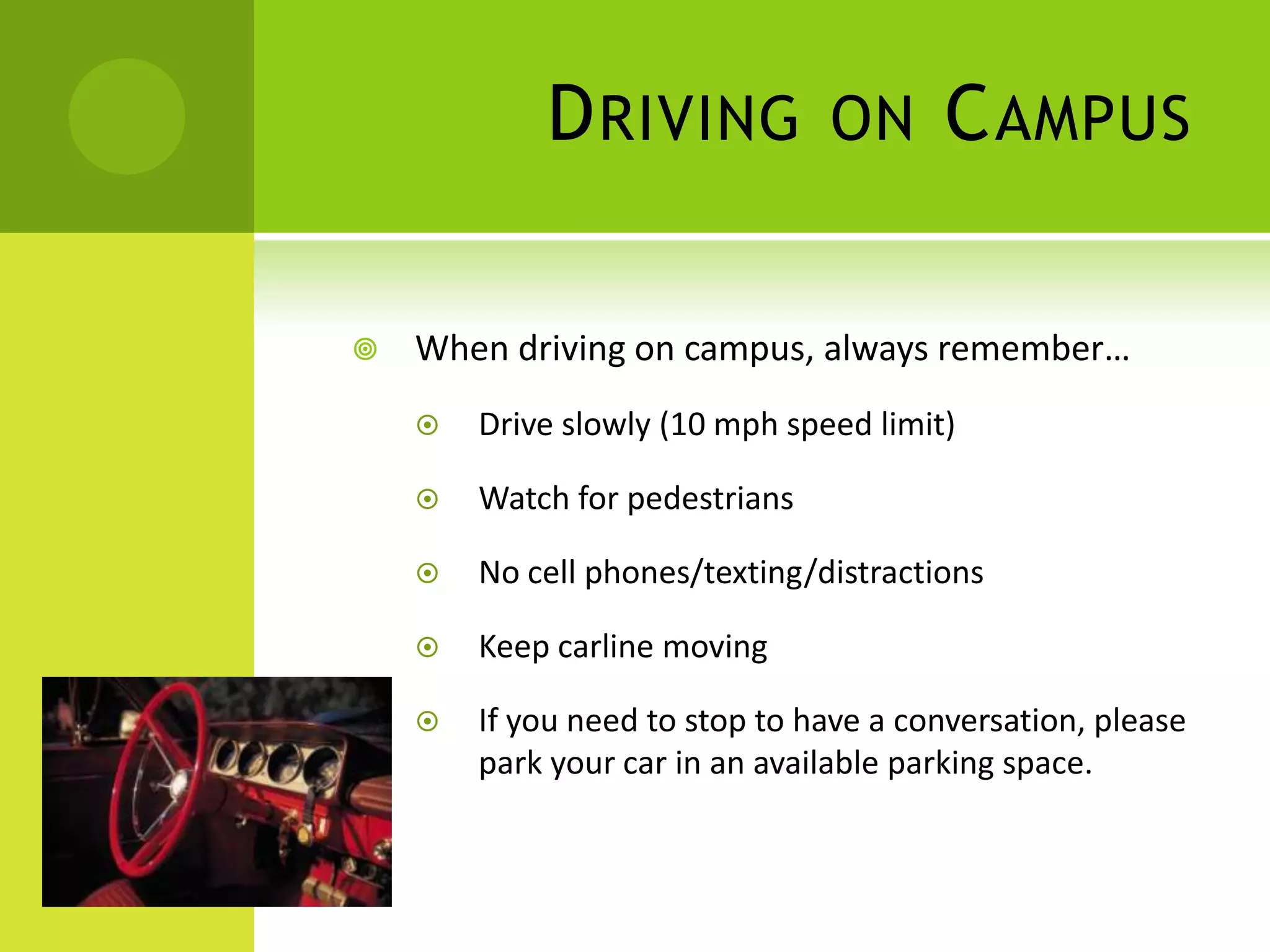 DRIVING ON CAMPUS
 When driving on campus, always remember…
 Drive slowly (10 mph speed limit)
 Watch for pedestrians
 No cell phones/texting/distractions
 Keep carline moving
 If you need to stop to have a conversation, please
park your car in an available parking space.
 