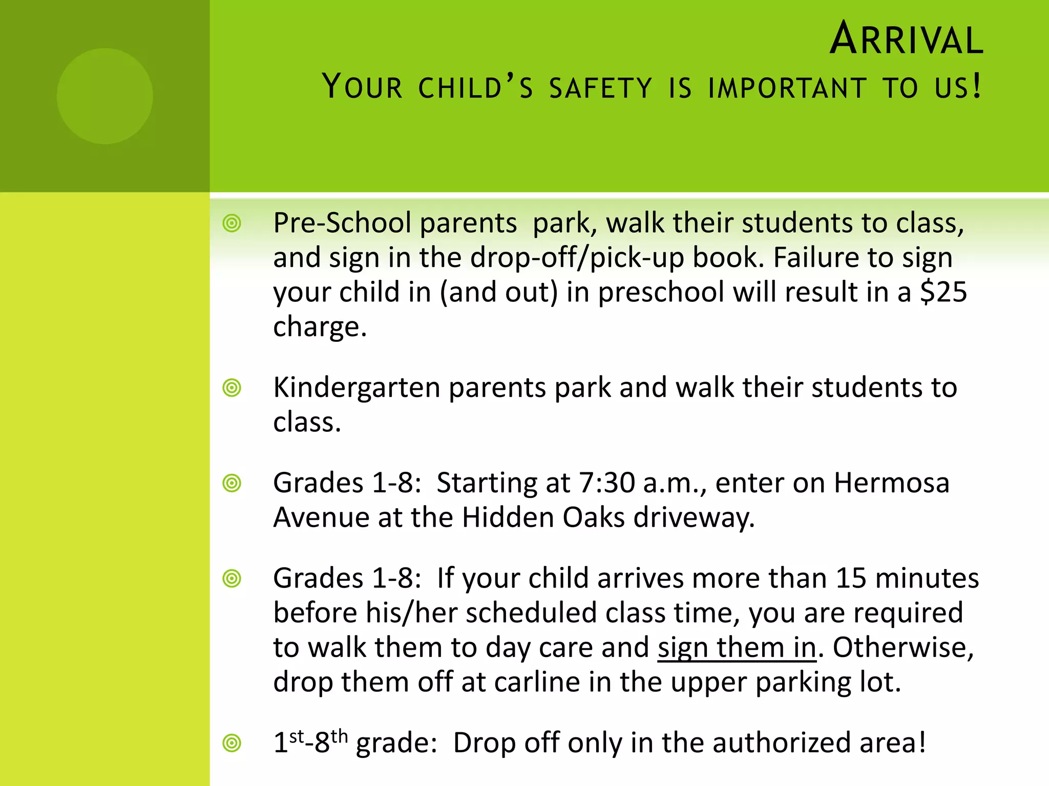 ARRIVAL
YOUR CHILD’S SAFETY IS IMPORTANT TO US!
 Pre-School parents park, walk their students to class,
and sign in the drop-off/pick-up book. Failure to sign
your child in (and out) in preschool will result in a $25
charge.
 Kindergarten parents park and walk their students to
class.
 Grades 1-8: Starting at 7:30 a.m., enter on Hermosa
Avenue at the Hidden Oaks driveway.
 Grades 1-8: If your child arrives more than 15 minutes
before his/her scheduled class time, you are required
to walk them to day care and sign them in. Otherwise,
drop them off at carline in the upper parking lot.
 1st-8th grade: Drop off only in the authorized area!
 
