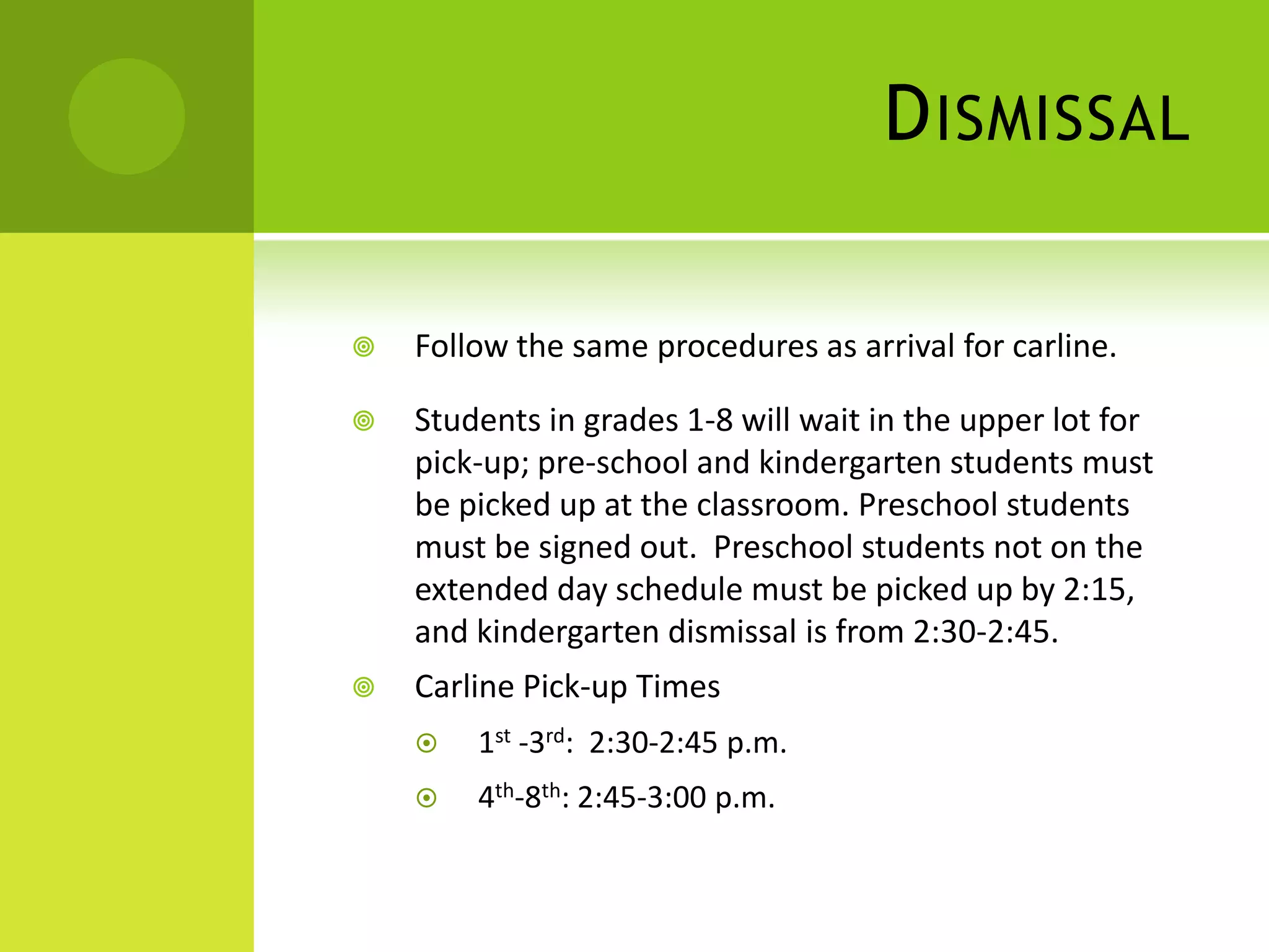 DISMISSAL
 Follow the same procedures as arrival for carline.
 Students in grades 1-8 will wait in the upper lot for
pick-up; pre-school and kindergarten students must
be picked up at the classroom. Preschool students
must be signed out. Preschool students not on the
extended day schedule must be picked up by 2:15,
and kindergarten dismissal is from 2:30-2:45.
 Carline Pick-up Times
 1st -3rd: 2:30-2:45 p.m.
 4th-8th: 2:45-3:00 p.m.
 