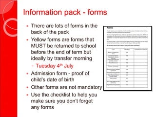 Information pack - forms
 There are lots of forms in the
back of the pack
 Yellow forms are forms that
MUST be returned to school
before the end of term but
ideally by transfer morning
◦ Tuesday 4th July
 Admission form - proof of
child’s date of birth
 Other forms are not mandatory
 Use the checklist to help you
make sure you don’t forget
any forms
 