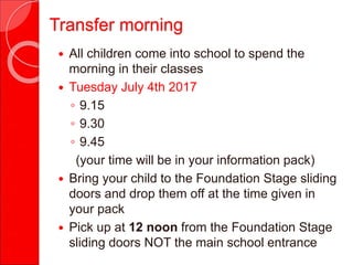 Transfer morning
 All children come into school to spend the
morning in their classes
 Tuesday July 4th 2017
◦ 9.15
◦ 9.30
◦ 9.45
(your time will be in your information pack)
 Bring your child to the Foundation Stage sliding
doors and drop them off at the time given in
your pack
 Pick up at 12 noon from the Foundation Stage
sliding doors NOT the main school entrance
 