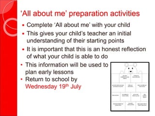 ‘All about me’ preparation activities
 Complete ‘All about me’ with your child
 This gives your child’s teacher an initial
understanding of their starting points
 It is important that this is an honest reflection
of what your child is able to do
• This information will be used to
plan early lessons
• Return to school by
Wednesday 19th July
 