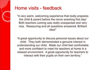 Home visits - feedback
“A very warm, welcoming experience that really prepares
the child & parent before the nerve wracking first day!
Both teachers coming was really unexpected and very
nice. Reassuring and all questions answered. Brilliant
idea!”
“A great opportunity to discuss personal issues about our
child. They both demonstrated a genuine interest in
understanding our child. Made our child feel comfortable
and more confident to meet his teachers at home in a
relaxed environment. A great opportunity for teachers to
interact with their pupils on their own territory.”
 