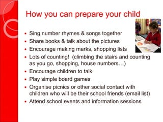  Sing number rhymes & songs together
 Share books & talk about the pictures
 Encourage making marks, shopping lists
 Lots of counting! (climbing the stairs and counting
as you go, shopping, house numbers…)
 Encourage children to talk
 Play simple board games
 Organise picnics or other social contact with
children who will be their school friends (email list)
 Attend school events and information sessions
How you can prepare your child
 