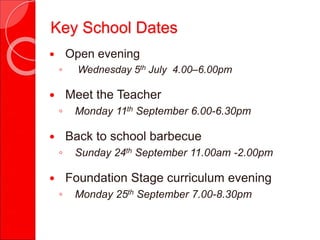  Open evening
◦ Wednesday 5th July 4.00–6.00pm
 Meet the Teacher
◦ Monday 11th September 6.00-6.30pm
 Back to school barbecue
◦ Sunday 24th September 11.00am -2.00pm
 Foundation Stage curriculum evening
◦ Monday 25th September 7.00-8.30pm
Key School Dates
 