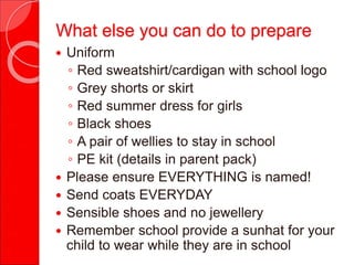  Uniform
◦ Red sweatshirt/cardigan with school logo
◦ Grey shorts or skirt
◦ Red summer dress for girls
◦ Black shoes
◦ A pair of wellies to stay in school
◦ PE kit (details in parent pack)
 Please ensure EVERYTHING is named!
 Send coats EVERYDAY
 Sensible shoes and no jewellery
 Remember school provide a sunhat for your
child to wear while they are in school
What else you can do to prepare
 