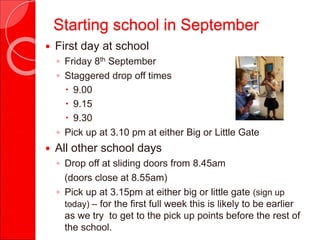 Starting school in September
 First day at school
◦ Friday 8th September
◦ Staggered drop off times
 9.00
 9.15
 9.30
◦ Pick up at 3.10 pm at either Big or Little Gate
 All other school days
◦ Drop off at sliding doors from 8.45am
(doors close at 8.55am)
◦ Pick up at 3.15pm at either big or little gate (sign up
today) – for the first full week this is likely to be earlier
as we try to get to the pick up points before the rest of
the school.
 