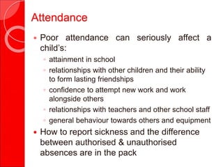 Attendance
 Poor attendance can seriously affect a
child’s:
◦ attainment in school
◦ relationships with other children and their ability
to form lasting friendships
◦ confidence to attempt new work and work
alongside others
◦ relationships with teachers and other school staff
◦ general behaviour towards others and equipment
 How to report sickness and the difference
between authorised & unauthorised
absences are in the pack
 