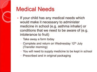 Medical Needs
 If your child has any medical needs which
would make it necessary to administer
medicine in school (e.g. asthma inhaler) or
conditions that we need to be aware of (e.g.
intolerance to fruit)
◦ Take away a form today
◦ Complete and return on Wednesday 12th July
(Transfer morning)
◦ You will need to supply medicine to be kept in school
◦ Prescribed and in original packaging
 