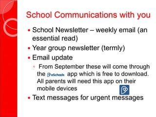 School Communications with you
 School Newsletter – weekly email (an
essential read)
 Year group newsletter (termly)
 Email update
◦ From September these will come through
the app which is free to download.
All parents will need this app on their
mobile devices
 Text messages for urgent messages
 