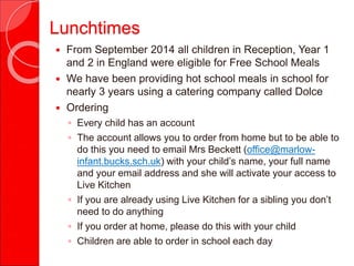 Lunchtimes
 From September 2014 all children in Reception, Year 1
and 2 in England were eligible for Free School Meals
 We have been providing hot school meals in school for
nearly 3 years using a catering company called Dolce
 Ordering
◦ Every child has an account
◦ The account allows you to order from home but to be able to
do this you need to email Mrs Beckett (office@marlow-
infant.bucks.sch.uk) with your child’s name, your full name
and your email address and she will activate your access to
Live Kitchen
◦ If you are already using Live Kitchen for a sibling you don’t
need to do anything
◦ If you order at home, please do this with your child
◦ Children are able to order in school each day
 