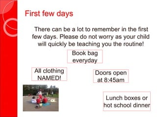 There can be a lot to remember in the first
few days. Please do not worry as your child
will quickly be teaching you the routine!
All clothing
NAMED!
Book bag
everyday
Lunch boxes or
hot school dinner
Doors open
at 8:45am
First few days
 