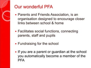  Parents and Friends Association, is an
organisation designed to encourage closer
links between school & home
 Facilitates social functions, connecting
parents, staff and pupils
 Fundraising for the school
 If you are a parent or guardian at the school
you automatically become a member of the
PFA
Our wonderful PFA
 