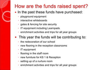 How are the funds raised spent?
 In the past these funds have purchased:
◦ playground equipment
◦ interactive whiteboards
◦ gates & fencing for site security
◦ IT equipment including Learnpads
◦ enrichment activities and trips for all year groups
 This year the funds will be contributing to:
◦ the redecoration of our school
◦ new flooring in the reception classrooms
◦ IT equipment
◦ flooring in the staff room
◦ new furniture for KS 1 & Reception
◦ setting up of a nurture room
◦ enrichment activities and trips for all year groups
 