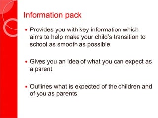 Information pack
 Provides you with key information which
aims to help make your child’s transition to
school as smooth as possible
 Gives you an idea of what you can expect as
a parent
 Outlines what is expected of the children and
of you as parents
 