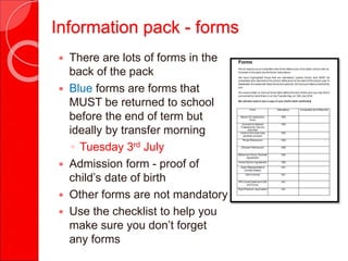 Information pack - forms
 There are lots of forms in the
back of the pack
 Blue forms are forms that
MUST be returned to school
before the end of term but
ideally by transfer morning
◦ Tuesday 3rd July
 Admission form - proof of
child’s date of birth
 Other forms are not mandatory
 Use the checklist to help you
make sure you don’t forget
any forms
 