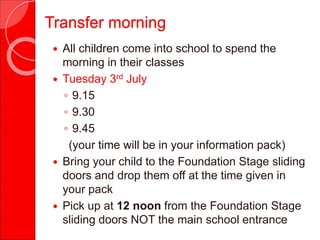 Transfer morning
 All children come into school to spend the
morning in their classes
 Tuesday 3rd July
◦ 9.15
◦ 9.30
◦ 9.45
(your time will be in your information pack)
 Bring your child to the Foundation Stage sliding
doors and drop them off at the time given in
your pack
 Pick up at 12 noon from the Foundation Stage
sliding doors NOT the main school entrance
 
