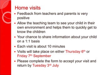 Home visits
 Feedback from teachers and parents is very
positive
 Allow the teaching team to see your child in their
own environment and helps them to quickly get to
know the children
 Your chance to share information about your child
on a 1:1 basis
 Each visit is about 10 minutes
 Visits will take place on either Thursday 6th or
Friday 7th September
 Please complete the form to accept your visit and
return by Tuesday 3rd July
 