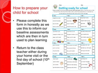 How to prepare your
child for school
• Please complete this
form in honestly as we
use this to inform our
baseline assessments
which are then in turn
used to plan learning
• Return to the class
teacher either during
your home visit or the
first day of school (10th
September)
 