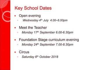  Open evening
◦ Wednesday 4th July 4.00–6.00pm
 Meet the Teacher
◦ Monday 17th September 6.00-6.30pm
 Foundation Stage curriculum evening
◦ Monday 24th September 7.00-8.30pm
 Circus
◦ Saturday 6th October 2018
Key School Dates
 
