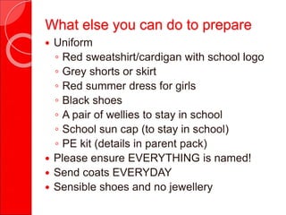  Uniform
◦ Red sweatshirt/cardigan with school logo
◦ Grey shorts or skirt
◦ Red summer dress for girls
◦ Black shoes
◦ A pair of wellies to stay in school
◦ School sun cap (to stay in school)
◦ PE kit (details in parent pack)
 Please ensure EVERYTHING is named!
 Send coats EVERYDAY
 Sensible shoes and no jewellery
What else you can do to prepare
 