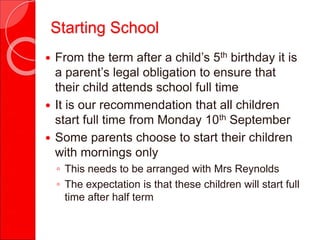  From the term after a child’s 5th birthday it is
a parent’s legal obligation to ensure that
their child attends school full time
 It is our recommendation that all children
start full time from Monday 10th September
 Some parents choose to start their children
with mornings only
◦ This needs to be arranged with Mrs Reynolds
◦ The expectation is that these children will start full
time after half term
Starting School
 