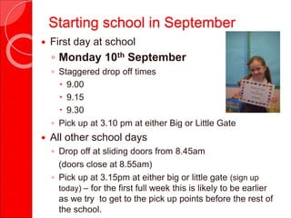 Starting school in September
 First day at school
◦ Monday 10th September
◦ Staggered drop off times
 9.00
 9.15
 9.30
◦ Pick up at 3.10 pm at either Big or Little Gate
 All other school days
◦ Drop off at sliding doors from 8.45am
(doors close at 8.55am)
◦ Pick up at 3.15pm at either big or little gate (sign up
today) – for the first full week this is likely to be earlier
as we try to get to the pick up points before the rest of
the school.
 